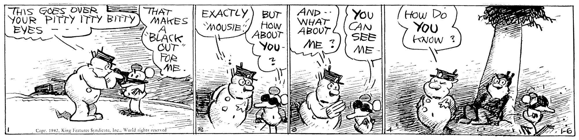 Art OCR: THIS GOES OVER YOUR PITTY ITTY BITTY EYES THAT MAKES A 'BLACKOUT FOR ME EXACTLY MOUSIE: BUT How ABOUT YOu- AND - WHAT ABOUT L You CAN SEE How Do YOU KNOW ? ME ME Copr. 1942Inc. World rights reserved" THIS GOES OVER YOUR PITTY ITTY BITTY EYES THAT MAKES A 'BLACKOUT FOR ME EXACTLY MOUSIE: BUT How ABOUT YOu- AND - WHAT ABOUT L You CAN SEE How Do YOU KNOW ? ME ME Copr. 1942King Features SyndiesteInc. World rights reserved"