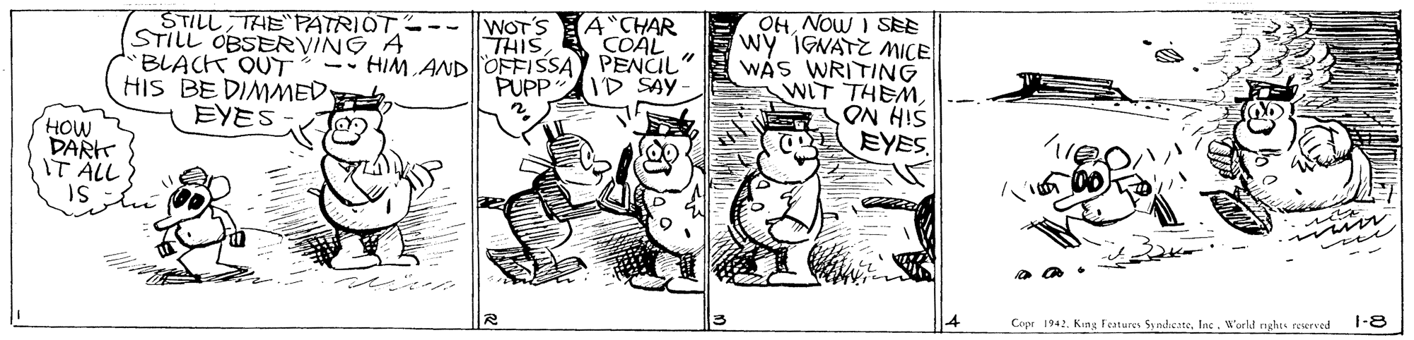 Adaptation OCR: OHNOW I SEE wy IGNATZ MICE WAS WRITING WIT THEMA CHAR COAL STILLTHEPATRIOT--- WOT'S STILL OBSERVINGA "BLACK OUT HIS BE DIMMED. EYES THIS -- HIM ANDOFFISSAY PENCIL PUPP ID SAY SiH NO EYES HOW DARK IT ÄLL IS 1-8 Copr 1942. King Festures Sy ndieateInc. W'orld nghts reserved OHNOW I SEE wy IGNATZ MICE WAS WRITING WIT THEMA CHAR COAL STILLTHEPATRIOT--- WOT'S STILL OBSERVINGA "BLACK OUT HIS BE DIMMED. EYES THIS -- HIM ANDOFFISSAY PENCIL PUPP ID SAY SiH NO EYES HOW DARK IT ÄLL IS 1-8 Copr 1942. King Festures Sy ndieateInc. W'orld nghts reserved
