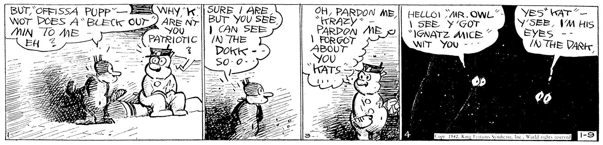 Monochrome OCR: BUT"OFFISSA PUPP WOT DOES A"BLECK OUT MIN TO ME EH ? SURE I ARE ARE N BUT YOU SEE I CAN SEE IN THE DOKK - WHY"K OHHELLOI MR.OWL "KRAZY PARDON ME I FÖRGOT ABOUT YOU "KATS YES KAT"- Y'SEEI'M HIS EYES - IN THE DARKYOU PATRIOTIC I SEE Y'GOT "IGNATZ MICE WIT YOU --- ? SO.0. upr 1942Inc World rights Ferve 1-9 BUT"OFFISSA PUPP WOT DOES A"BLECK OUT MIN TO ME EH ? SURE I ARE ARE N BUT YOU SEE I CAN SEE IN THE DOKK - WHY"K OHPARDON MEHELLOI MR.OWL "KRAZY PARDON ME I FÖRGOT ABOUT YOU "KATS YES KAT"- Y'SEEI'M HIS EYES - IN THE DARKYOU PATRIOTIC I SEE Y'GOT "IGNATZ MICE WIT YOU --- ? SO.0. upr 1942King Festures Sy nheneInc World rights Ferve 1-9