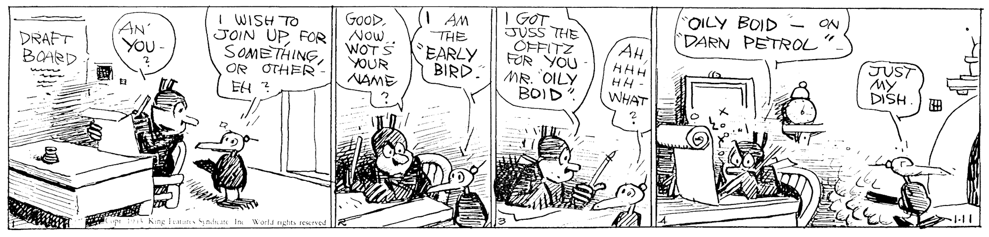 Line OCR: | GOT JUSS THE CFFITZ FOR YOU MR. "OILY BOID OILY BOID DARN PETROL ON AM I WISH TO JOIN UPFOR SOMETHINGOR OTHER GoOD. Now WOTS YOUR NAME AN' YOU- THE AH DRAFT BOARD EARLY BIRD. JUST My DISH HHH HH - EH ? WHAT kup 1 Kang lu nds n In Wortd enghits resrved | GOT JUSS THE CFFITZ FOR YOU MR. "OILY BOID OILY BOID DARN PETROL ON AM I WISH TO JOIN UPFOR SOMETHINGOR OTHER GoOD. Now WOTS YOUR NAME AN' YOU- THE AH DRAFT BOARD EARLY BIRD. JUST My DISH HHH HH - EH ? WHAT kup 1 Kang lu nds n In Wortd enghits resrved