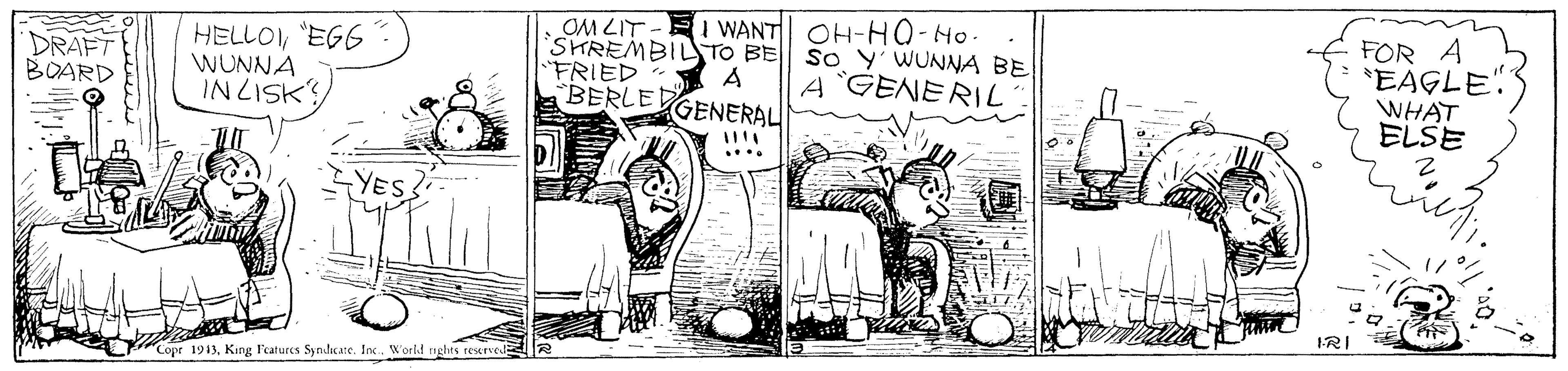 Fiction OCR: DRAFT BOARD HELLOEGG WUNNA INLISK OM LIT - SHREMBIL TO BE "FRIED BERLED I WANT OH-HO-Ho. So Y' WUNNA BE A GENERIL FOR A *EAGLE" WHAT ELSE A GENERAL ... Copr 1913King Featurcs Synlicate. In. World nghts rexrve IRI SE DRAFT BOARD HELLOEGG WUNNA INLISK OM LIT - SHREMBIL TO BE "FRIED BERLED I WANT OH-HO-Ho. So Y' WUNNA BE A GENERIL FOR A *EAGLE" WHAT ELSE A GENERAL ... Copr 1913King Featurcs Synlicate. In. World nghts rexrve IRI SE