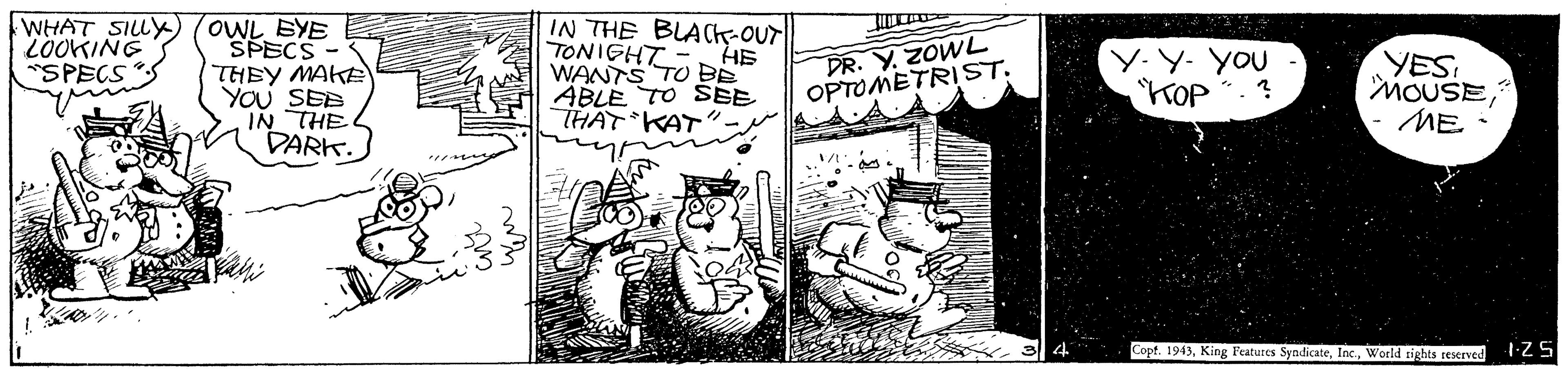 Comic book OCR: WHAT SILLY (OWL BYE SPECS THEY MAKE YOU SEE IN THE DARK. 2OOKING "SPECS IN THE BLACK-OUT TONIGHT "HE WANTS TO EE ABLE TO SBE THAT KAT". DR. Y. ZOWL OPTOMETRIST. Y.Y. YOU KOP YES MOUSEME Copt. 1943World tights reserved WHAT SILLY (OWL BYE SPECS THEY MAKE YOU SEE IN THE DARK. 2OOKING "SPECS IN THE BLACK-OUT TONIGHT "HE WANTS TO EE ABLE TO SBE THAT KAT". DR. Y. ZOWL OPTOMETRIST. Y.Y. YOU KOP YES MOUSEME Copt. 1943King Features SyadicateWorld tights reserved