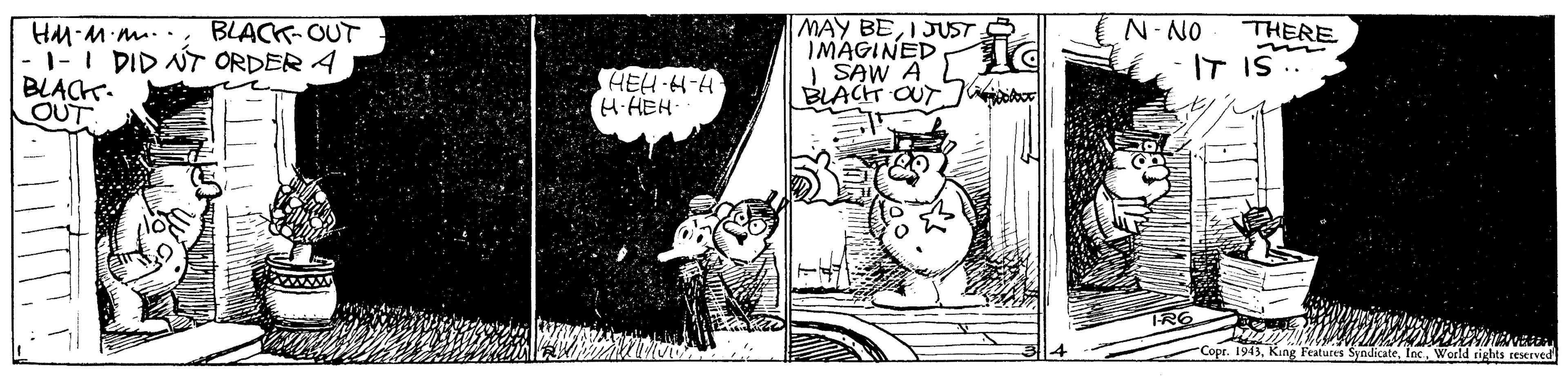 Humour OCR: MAY BEI JUST IMAGINED SAW A BLACH OUT N-NO THERE HM M m... BLACK-OUT 1-I DID NT ORDER A BLACK. OUT IT IS .. HEH H-H H-HEH TRE "Copr. 1943Inc. World tights teserved MAY BEI JUST IMAGINED SAW A BLACH OUT N-NO THERE HM M m... BLACK-OUT 1-I DID NT ORDER A BLACK. OUT IT IS .. HEH H-H H-HEH TRE "Copr. 1943King Features SyndicateInc. World tights teserved