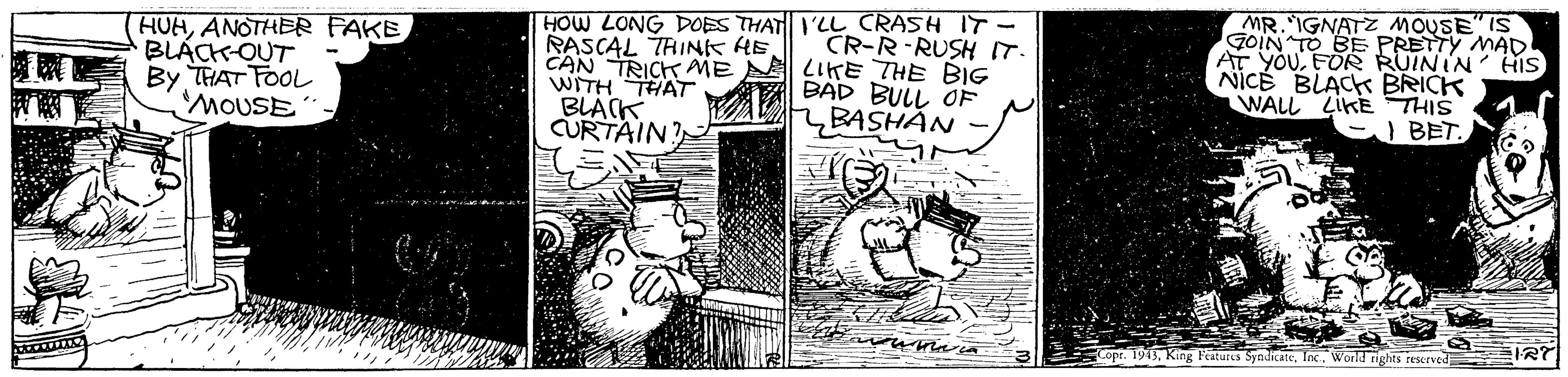 Illustration OCR: HUAANOTHER FAKE BLÁCK-OUT By THAT FOOL MOUSE HOW LONG DOES THAT I'LL CRASH IT- RASCAL THINK HE CAN TRICK AME A LIKE THE BIG WITHTHAT BLACK CURTAIN MR.IGNATZ MOUSE IS GOIN TO BE PRETTY MAD AT YOUFOR RUININ' HIS NICE BLACK BRICK WALL LIKE THIS ) BET. CR-R-RUSH I BAD BULL OF BASHAN Copr. 1943World rights rescrved HUAANOTHER FAKE BLÁCK-OUT By THAT FOOL MOUSE HOW LONG DOES THAT I'LL CRASH IT- RASCAL THINK HE CAN TRICK AME A LIKE THE BIG WITHTHAT BLACK CURTAIN MR.IGNATZ MOUSE IS GOIN TO BE PRETTY MAD AT YOUFOR RUININ' HIS NICE BLACK BRICK WALL LIKE THIS ) BET. CR-R-RUSH I BAD BULL OF BASHAN Copr. 1943King Features SyndiAteWorld rights rescrved