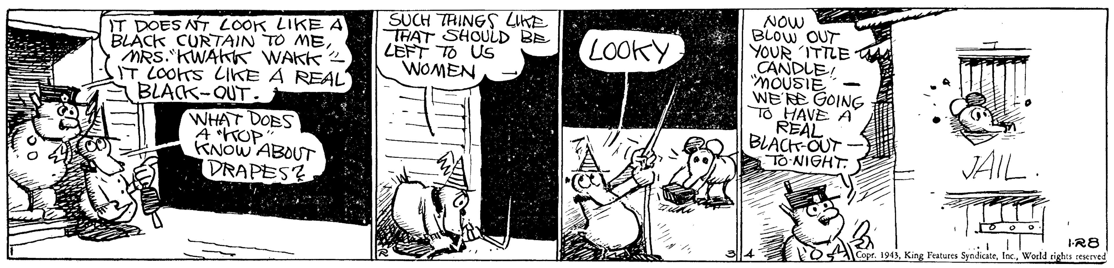 Monochrome OCR: NOW BLOW OUT YOUR ITTLE CANDLE "MOUSIE WE RE GOING To HAVE A REAL BLACK-OUT TO-NIGHT. IT DOES NT LOOK LIKEA BLACK CURTAIN TO MEMRS. KWAKK WAKK2 IT LOOTS LIKE A REAL BLACK-QUT. SUCH TRINGS LIKE THAT SHOULD BE LEFT TO US WOMEN LOOKY WHAT DOBS A TOP KNOW ABOUT DRAPES? JAIL I-R8 Copr. 1943World rights ceserved NOW BLOW OUT YOUR ITTLE CANDLE "MOUSIE WE RE GOING To HAVE A REAL BLACK-OUT TO-NIGHT. IT DOES NT LOOK LIKEA BLACK CURTAIN TO MEMRS. KWAKK WAKK2 IT LOOTS LIKE A REAL BLACK-QUT. SUCH TRINGS LIKE THAT SHOULD BE LEFT TO US WOMEN LOOKY WHAT DOBS A TOP KNOW ABOUT DRAPES? JAIL I-R8 Copr. 1943King Features SyndicateWorld rights ceserved