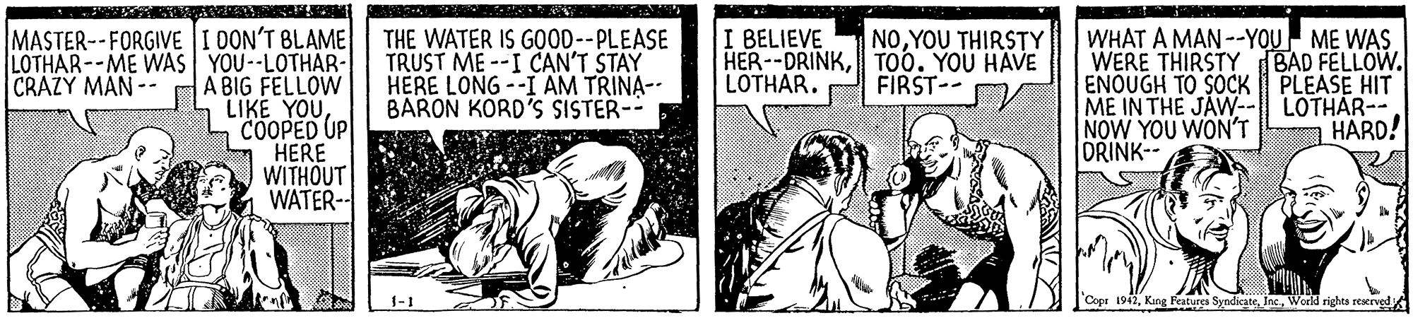 Newspaper OCR: MASTER--FORGIVE I 0ON'T BLAME LOTHAR--ME WAS YOU-LOTHAR- A BIG FELLOW LIKE YOUCOOPED UP HERE WITHOUT WATER-- WHAT A MAN --YOU ME WAS WERE THIRSTY BAD FELLOW. ENOUGH TO SOCK PLEASE HIT ME IN THE JAW--| LOTHAR-- NOW YOU WON'T ORINK-- I BELIEVE HER--DRINKTOO. YOU HAVE LOTHAR. NOYOU THIRSTY THE WATER IS GO0D--PLEASE TRUST ME --I CAN'T STAY HERE LONG --I AM TRINA-- BARON KORD'S SISTER-- CRAZY MAN -- FIRST-- A HARD! 1-1 Copr 1942World rights reerved MASTER--FORGIVE I 0ON'T BLAME LOTHAR--ME WAS YOU-LOTHAR- A BIG FELLOW LIKE YOUCOOPED UP HERE WITHOUT WATER-- WHAT A MAN --YOU ME WAS WERE THIRSTY BAD FELLOW. ENOUGH TO SOCK PLEASE HIT ME IN THE JAW--| LOTHAR-- NOW YOU WON'T ORINK-- I BELIEVE HER--DRINKTOO. YOU HAVE LOTHAR. NOYOU THIRSTY THE WATER IS GO0D--PLEASE TRUST ME --I CAN'T STAY HERE LONG --I AM TRINA-- BARON KORD'S SISTER-- CRAZY MAN -- FIRST-- A HARD! 1-1 Copr 1942King Features SyndicateWorld rights reerved