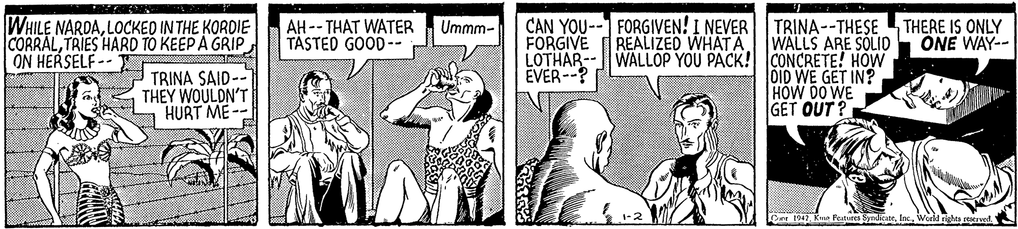 Thumb OCR: WHILE NARDALOCKED IN THE KORDIE CORRALTRIES HARD TO KEEP A GRIP ON HERSELF -- AH-- THAT WATER TASTED GOOD-- CAN YOU--1 FORGIVEN! I NEVER FORGIVE Ummm- TRINA--THESE WALLS ARE SÓLID LOTHAR--||WALLOP YOU PACK! CONCRETE! HOW DID WE GET IN? HOW DO WE GET OUT? REALIZED WHATA THERE IS ONLY ONE WAY-- EVER--? TRINA SAID-- THEY WOULDN'T HURT ME 1-2 Dir 1947World righes rerved. WHILE NARDALOCKED IN THE KORDIE CORRALTRIES HARD TO KEEP A GRIP ON HERSELF -- AH-- THAT WATER TASTED GOOD-- CAN YOU--1 FORGIVEN! I NEVER FORGIVE Ummm- TRINA--THESE WALLS ARE SÓLID LOTHAR--||WALLOP YOU PACK! CONCRETE! HOW DID WE GET IN? HOW DO WE GET OUT? REALIZED WHATA THERE IS ONLY ONE WAY-- EVER--? TRINA SAID-- THEY WOULDN'T HURT ME 1-2 Dir 1947Kma Pestures SyndicateWorld righes rerved.