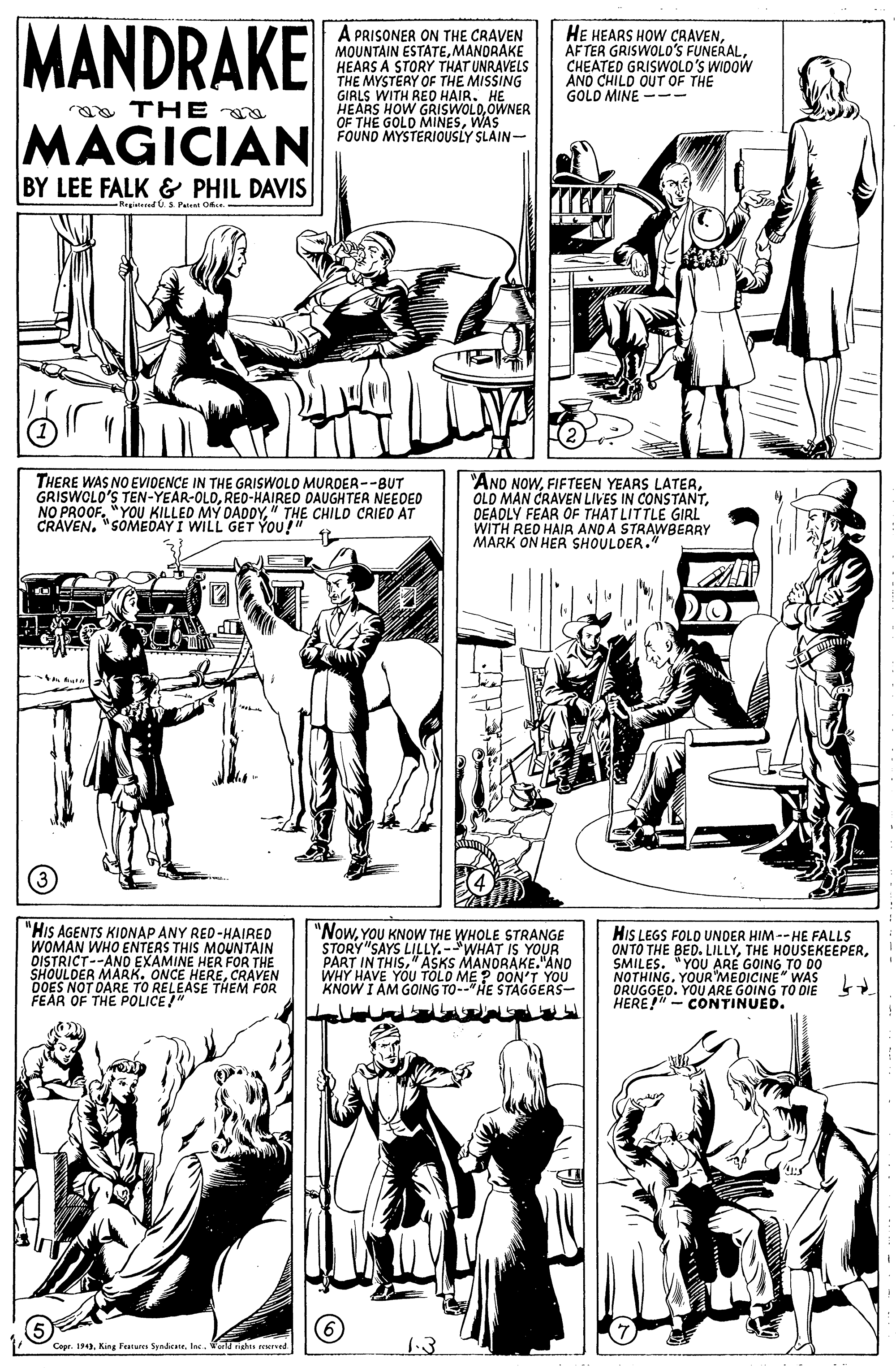 Style OCR: MANDRAKE A PRISONER ON THE CRAVEN MOUNTAIN ESTATEMANORAKE HEARS A STORY THAT UNRAVELS THE MYSTERY OF THE MISSING GIRLS WITH REO HAIR. HE HEARS HOW GRISWOLO.OWNER OF THE GOLD MINESWAS FOUND MYSTERIOUSLY SLAIN- HE HEARS HOW CAAVENCHEATED GRISWOLD'S WIDOW AND CHILD OUT OF THE GOLD MINE -- a THE MAGICIAN BY LEE FALK & PHIL DAVIS -Regite.S Pete O THERE WAS NO EVIDENCE IN THE GRISWOLO MUROER--BUT GRISWOLO'S TEN-YEAR-OLDRED-HAIRED DAUGHTER NEEOED NO PROOF. "YOU KILLED MY DADDY" CRAVEN. "SOMEDAYI WILLGEODTHE CHILD CRIED AT "AND NOWDEADLY FEAR OF THAT LITTLE GIRL WITH RED HAIR AND A STRAWBERRY MARK ON HER SHOULDER." You?" "HIS AGENTS KIDNAP ANY RED-HAIRED WOMAN WHO ENTERS THIS MOUNTAIN DISTRICT--ANO EXAMINE HER FOR THE SHOULDER MARK. ONCE HERECRAVEN DOES NOT FEÄR OF THE POLICE SE THEM FOR "NowYOU KNOW THE WHOLE STRANGE STORY"SAYS LILLY.-WHAT IS YOUR PART IN THIS" ASKS MANORAKE."ANO WHY HAVE YOU TOLO ME ? 0ON'T YOU KNOW I AM GOING TO--"HE STAGGERS- HIS LEGS FOLD UNDER HIM --HE FALLS ONTO THE BED. LILLYSMILES. "YOU ARE GOING TO D0 NOTHING. YOUR MEDICINE" WAS ORUGGEO. YOU ARE GOING TO DIE HERE!"- CONTINUED. 14. King Fetures Spndicte. In. ol richts reersed MANDRAKE A PRISONER ON THE CRAVEN MOUNTAIN ESTATEMANORAKE HEARS A STORY THAT UNRAVELS THE MYSTERY OF THE MISSING GIRLS WITH REO HAIR. HE HEARS HOW GRISWOLO.OWNER OF THE GOLD MINESWAS FOUND MYSTERIOUSLY SLAIN- HE HEARS HOW CAAVENAFTER GRISWOLO'S FUNERALCHEATED GRISWOLD'S WIDOW AND CHILD OUT OF THE GOLD MINE -- a THE MAGICIAN BY LEE FALK & PHIL DAVIS -Regite.S Pete O THERE WAS NO EVIDENCE IN THE GRISWOLO MUROER--BUT GRISWOLO'S TEN-YEAR-OLDRED-HAIRED DAUGHTER NEEOED NO PROOF. "YOU KILLED MY DADDY" CRAVEN. "SOMEDAYI WILLGEODTHE CHILD CRIED AT "AND NOWFIFTEEN YEARS LATEROLD MAN CRAVEN LIVES IN CONSTANTDEADLY FEAR OF THAT LITTLE GIRL WITH RED HAIR AND A STRAWBERRY MARK ON HER SHOULDER." You?" "HIS AGENTS KIDNAP ANY RED-HAIRED WOMAN WHO ENTERS THIS MOUNTAIN DISTRICT--ANO EXAMINE HER FOR THE SHOULDER MARK. ONCE HERECRAVEN DOES NOT FEÄR OF THE POLICE SE THEM FOR "NowYOU KNOW THE WHOLE STRANGE STORY"SAYS LILLY.-WHAT IS YOUR PART IN THIS" ASKS MANORAKE."ANO WHY HAVE YOU TOLO ME ? 0ON'T YOU KNOW I AM GOING TO--"HE STAGGERS- HIS LEGS FOLD UNDER HIM --HE FALLS ONTO THE BED. LILLYTHE HOUSEKEEPERSMILES. "YOU ARE GOING TO D0 NOTHING. YOUR MEDICINE" WAS ORUGGEO. YOU ARE GOING TO DIE HERE!"- CONTINUED. 14. King Fetures Spndicte. In. ol richts reersed
