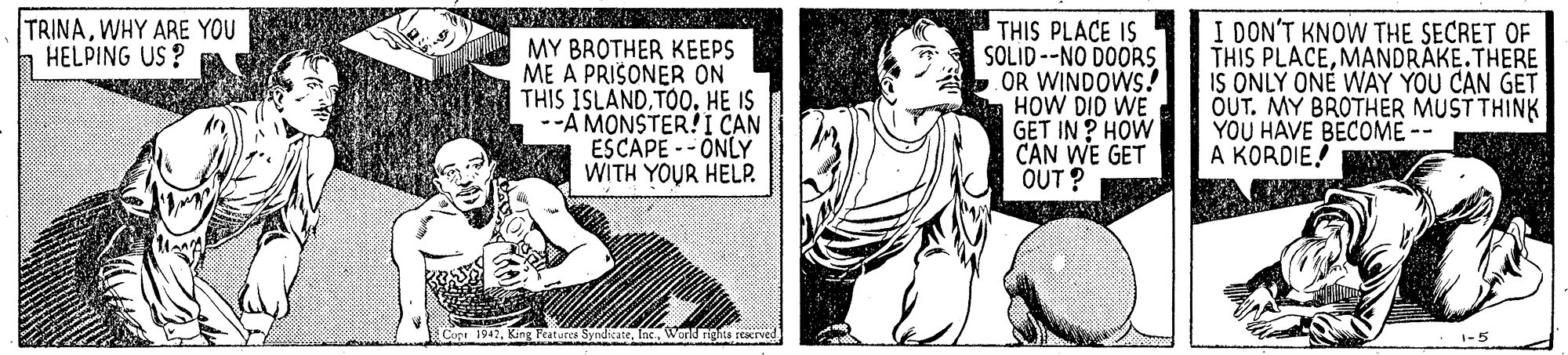 Rectangle OCR: TRINAWHY ARE YOU HELPING US ? MY BROTHER KEEPS ME A PRISONER ON THIS ISLANDTOO. HE IS --A MONSTER!I CAN ESCAPE --ONLY WITH YOUR HELP. THIS PLACE IS SOLID --NO DOORS OR WINDOWS! HOW DID WE GET IN ? HOW CAN WE GET OUT ? I DON'T KNOW THE SECRET OF THIS PLACEMANDRÁKE.THERE IS ONLY ONÉ WÀY YOU CAN GET OUT. MY BROTHER MUST THINK YOU HAVE BECOME -- A KORDIE! -5 TRINAWHY ARE YOU HELPING US ? MY BROTHER KEEPS ME A PRISONER ON THIS ISLANDTOO. HE IS --A MONSTER!I CAN ESCAPE --ONLY WITH YOUR HELP. THIS PLACE IS SOLID --NO DOORS OR WINDOWS! HOW DID WE GET IN ? HOW CAN WE GET OUT ? I DON'T KNOW THE SECRET OF THIS PLACEMANDRÁKE.THERE IS ONLY ONÉ WÀY YOU CAN GET OUT. MY BROTHER MUST THINK YOU HAVE BECOME -- A KORDIE! -5