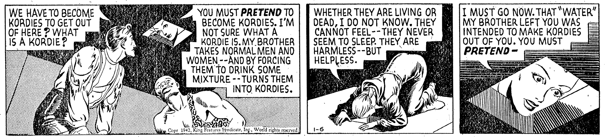 Illustration OCR: WE HAVE TO BECOME KORDIES TO GET OUT OF HERE ? WHAT IS A KORDIE ? YOU MUST PRETEND TO BECOME KORDIES. I'M NOT SURE WHAT A KORDIE IS. MY.BROTHER TAKES NORMAL MEN AND WOMEN --AND BY FORCING THEM TO DRINK SOME MIXTURE -- TURNS THEM INTO KORDIES. WHETHER THEY ARE LIVING OR DEADI DO NOT KNOW. THEY CANNOT FEEL--THEY NEVER SEEM TO SLEEP. THEY ARE HARMLESS--BUT HELPLESS. I MUST GO NOW.THAT "WATER" MY BROTHER LEFT YOU WAS INTENDED TO MAKE KORDIES OUT OF YOU. YOU MUST PRETEND - w. Copr 1942Ing. World rights reaerved 1-6 WE HAVE TO BECOME KORDIES TO GET OUT OF HERE ? WHAT IS A KORDIE ? YOU MUST PRETEND TO BECOME KORDIES. I'M NOT SURE WHAT A KORDIE IS. MY.BROTHER TAKES NORMAL MEN AND WOMEN --AND BY FORCING THEM TO DRINK SOME MIXTURE -- TURNS THEM INTO KORDIES. WHETHER THEY ARE LIVING OR DEADI DO NOT KNOW. THEY CANNOT FEEL--THEY NEVER SEEM TO SLEEP. THEY ARE HARMLESS--BUT HELPLESS. I MUST GO NOW.THAT "WATER" MY BROTHER LEFT YOU WAS INTENDED TO MAKE KORDIES OUT OF YOU. YOU MUST PRETEND - w. Copr 1942King Features SyndicateIng. World rights reaerved 1-6
