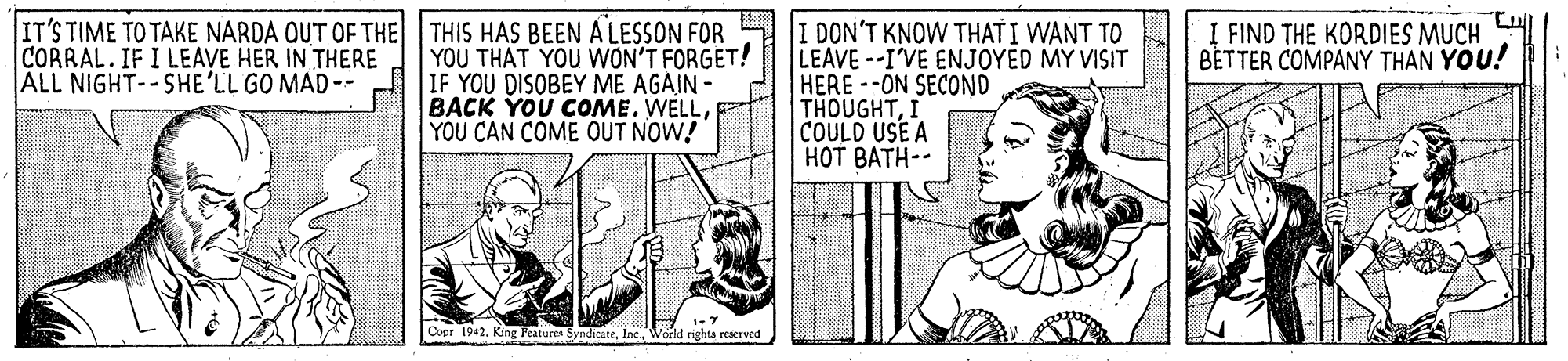 Parallel OCR: IT'S TIME TO TAKE NARDA OUT OF THE THIS HAS BEEN A LESSON FOR YOU THAT YOU WON'T FORGET! IF YOU DISOBEY ME AGAIN - BACK YOU COME. WELLYOU CAN COME OUT NOW! I DON'T KNOW THAT I WANT TO LEAVE--I'VE ENJOYED MY VISIT HERE --ON SECOND THOUGHTCOULD USE A HOT BATH-- CORRAL.IF I LEAVE HER IN THERE ALL NIGHT--SHE'LL GO MAD-- I FIND THE KORDIES MUCH BETTER COMPANY THAN YOU! Coor 1942. King Features SyndicateInc. Woeld righta reserved IT'S TIME TO TAKE NARDA OUT OF THE THIS HAS BEEN A LESSON FOR YOU THAT YOU WON'T FORGET! IF YOU DISOBEY ME AGAIN - BACK YOU COME. WELLYOU CAN COME OUT NOW! I DON'T KNOW THAT I WANT TO LEAVE--I'VE ENJOYED MY VISIT HERE --ON SECOND THOUGHTCOULD USE A HOT BATH-- CORRAL.IF I LEAVE HER IN THERE ALL NIGHT--SHE'LL GO MAD-- I FIND THE KORDIES MUCH BETTER COMPANY THAN YOU! Coor 1942. King Features SyndicateInc. Woeld righta reserved