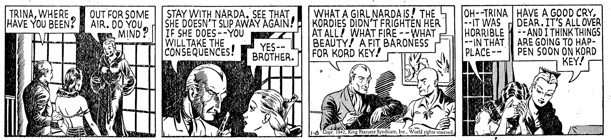 Art OCR: WHAT A GIRL NARDA IS! THE KORDIES DIDN'T FRIGHTEN HER AT ALL! WHAT FIRE --WHAT BEAUTY! A FIT BARONESS FOR KORD KEY! OH--TRINA HAVE A GOOD CRYDEAR.IT'S ALL OVER -- AND I THINK THINGS ARE GOING TO HAP- PEN SOON ON KORD KEY! TRINAWHERE OUT FOR SOME HAVE YOU BEEN? AIR. DO YOUMIND? STAY WITH NARDA. SEE THAT SHE DOESN'T SLIP AWAY AGAIN! IF SHE DOES--YOU WILL TAKE THE CONSEQUENCES! --IT WAS HORRIBLE --IN THAT PLACE-- YES-- BROTHER. Copr. 1942Inc. World rights reserved. WHAT A GIRL NARDA IS! THE KORDIES DIDN'T FRIGHTEN HER AT ALL! WHAT FIRE --WHAT BEAUTY! A FIT BARONESS FOR KORD KEY! OH--TRINA HAVE A GOOD CRYDEAR.IT'S ALL OVER -- AND I THINK THINGS ARE GOING TO HAP- PEN SOON ON KORD KEY! TRINAWHERE OUT FOR SOME HAVE YOU BEEN? AIR. DO YOUMIND? STAY WITH NARDA. SEE THAT SHE DOESN'T SLIP AWAY AGAIN! IF SHE DOES--YOU WILL TAKE THE CONSEQUENCES! --IT WAS HORRIBLE --IN THAT PLACE-- YES-- BROTHER. Copr. 1942King Features SyndicateInc. World rights reserved.