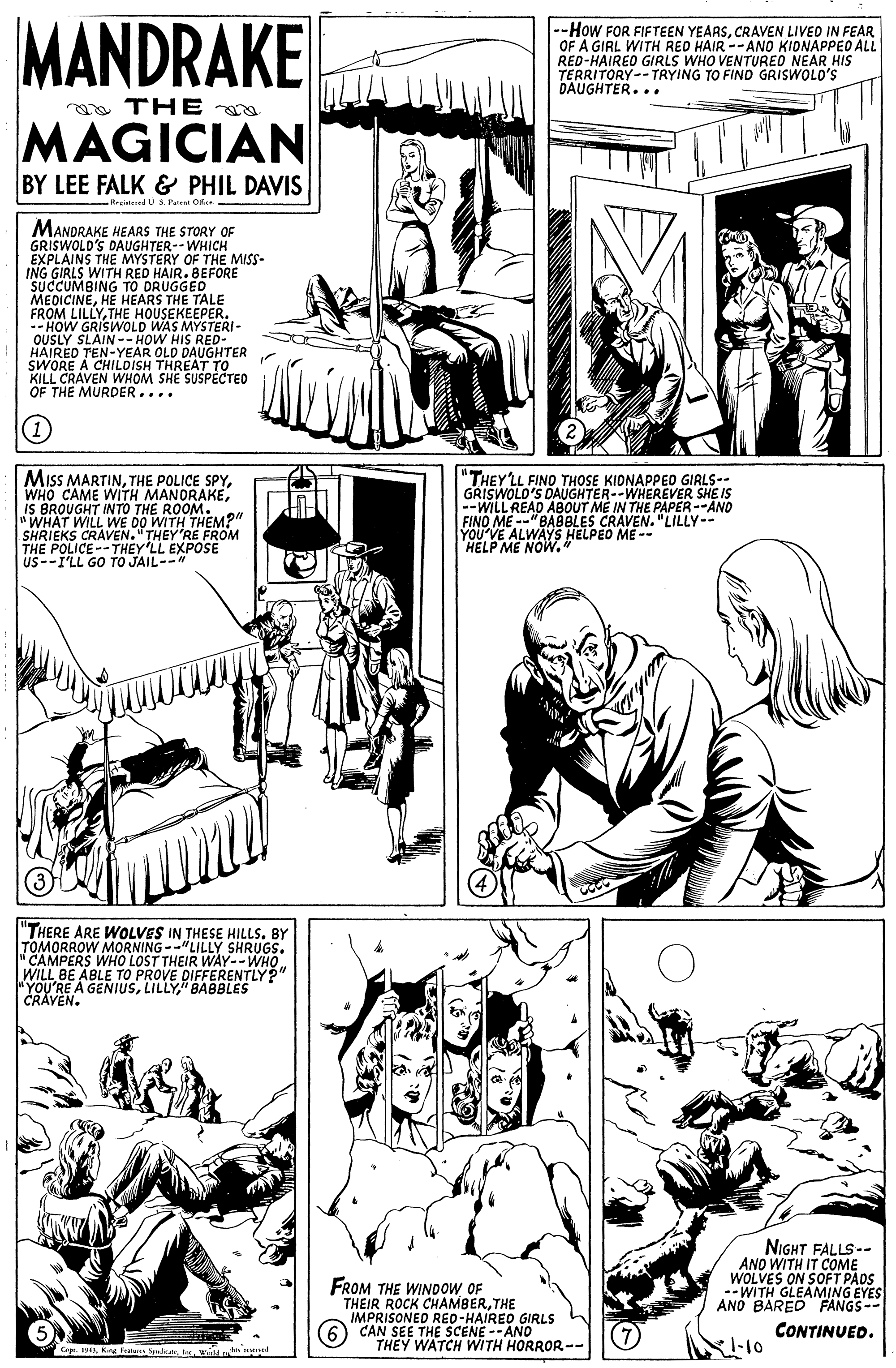 Line OCR: MANDRAKE --How FOR FIFTEEN YEARSCRAVEN LIVED IN FEAR OF A GIRL WITH RED HAIR --ANO KIDNAPPEO ALL RED-HAIRED GIRLS WHO VENTUREO NEAR HIS TERRITORY-- TRYING TO FIND GRISWOLO'S DAUGHTER... a THE MAGICIAN BY LEE FALK & PHIL DAVIS Rrgalered i s Peer Oe . MANDRAKE HEARS THE STORY OF GRISWOLD'S EXPLAINS THE MYSTERY OF THE MISS- ING GIRLS WITH RED HAIR. BEFORE SUCCUMBING TO DRUGGED MEDICINEHE HEARS THE TALE FROM LILLYTHE HOUSEKEEPER. -- HOW GRISWOLD WAS MYSTERI- OUSLY SLAIN--HOW HIS RED- 'S DAUGHTER-- WHICH HANORE A CHILOIS OLD KILL CRAVEN WHOM SHE SUSPECTED OF THE MURDER.... THREAT TER (1) MisS MARTINiS BROUGHT INTO THE ROOM. "WHAT WILL WE DO WITH THEM?" SHRIEKS CRAVEN."THEY'RE FROM THE POLICE--THEY'LL EXPOSE us--I'LL GO TO JAIL-- "THEYLL FINO THOSE KIONAPPEO GIRLS-- GRISWOLD'S DAUGHTER- --WILL READ ABOUT ME IN THE PAPER --AND FINO ME --"BABBLES CRAVEN. "LILLY-- YOU'VE ALWAYS HELPEO ME -- HELP ME NOW.* R--WHEREVER SHE IS "THERE ARE WOLVES IN THESE HILLS. BY TOMORROW MORNING--"LILLY SHRUGS. "CAMPERS WHO LOST THEIR WAY--WHO WILL BE ABLE TO PROVE DIFFERENTLY?" "YOU'RE A GENIUS" BABBLES CRAVEN. NIGHT FALLS-- AND WITH IT COME WOLVES ON SOFT PADS --WITH GLEAMING EYES ANO BARED FROM THE WINDOW OF THEIR ROCK C IMPRISONED RED-HAIREO GIRLS CAN SEE THE SCENE --ANO THEY WATCH WITH HORROR-- K CHAMBERTHE CONTINUED. aprw MANDRAKE --How FOR FIFTEEN YEARSCRAVEN LIVED IN FEAR OF A GIRL WITH RED HAIR --ANO KIDNAPPEO ALL RED-HAIRED GIRLS WHO VENTUREO NEAR HIS TERRITORY-- TRYING TO FIND GRISWOLO'S DAUGHTER... a THE MAGICIAN BY LEE FALK & PHIL DAVIS Rrgalered i s Peer Oe . MANDRAKE HEARS THE STORY OF GRISWOLD'S EXPLAINS THE MYSTERY OF THE MISS- ING GIRLS WITH RED HAIR. BEFORE SUCCUMBING TO DRUGGED MEDICINEHE HEARS THE TALE FROM LILLYTHE HOUSEKEEPER. -- HOW GRISWOLD WAS MYSTERI- OUSLY SLAIN--HOW HIS RED- 'S DAUGHTER-- WHICH HANORE A CHILOIS OLD KILL CRAVEN WHOM SHE SUSPECTED OF THE MURDER.... THREAT TER (1) MisS MARTINTHE POLICE SPYWHO CAME WITH MANORAKEiS BROUGHT INTO THE ROOM. "WHAT WILL WE DO WITH THEM?" SHRIEKS CRAVEN."THEY'RE FROM THE POLICE--THEY'LL EXPOSE us--I'LL GO TO JAIL-- "THEYLL FINO THOSE KIONAPPEO GIRLS-- GRISWOLD'S DAUGHTER- --WILL READ ABOUT ME IN THE PAPER --AND FINO ME --"BABBLES CRAVEN. "LILLY-- YOU'VE ALWAYS HELPEO ME -- HELP ME NOW.* R--WHEREVER SHE IS "THERE ARE WOLVES IN THESE HILLS. BY TOMORROW MORNING--"LILLY SHRUGS. "CAMPERS WHO LOST THEIR WAY--WHO WILL BE ABLE TO PROVE DIFFERENTLY?" "YOU'RE A GENIUS" BABBLES CRAVEN. NIGHT FALLS-- AND WITH IT COME WOLVES ON SOFT PADS --WITH GLEAMING EYES ANO BARED FROM THE WINDOW OF THEIR ROCK C IMPRISONED RED-HAIREO GIRLS CAN SEE THE SCENE --ANO THEY WATCH WITH HORROR-- K CHAMBERTHE CONTINUED. aprKing Futel