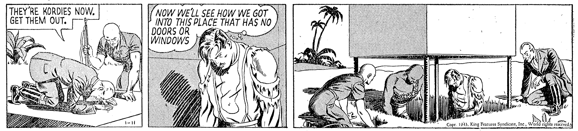 Art OCR: THEY'RE KORDIES NOW. GET THEM OUT. NOW WELL SEE HOW WE GOT INTO THIS PLACE THAT HAS NO DOORS OR WINDOWS Copr. 1943World rights reicrved THEY'RE KORDIES NOW. GET THEM OUT. NOW WELL SEE HOW WE GOT INTO THIS PLACE THAT HAS NO DOORS OR WINDOWS Copr. 1943King Features SyndicateWorld rights reicrved