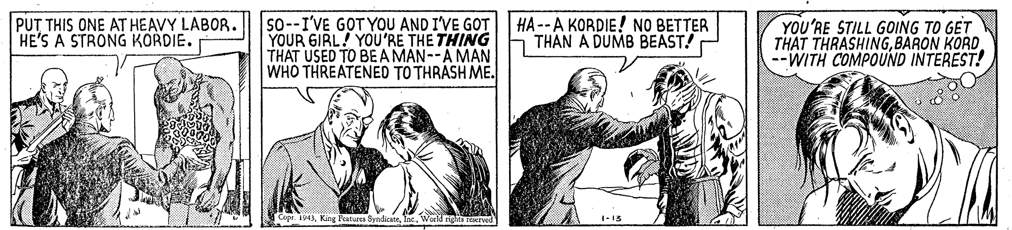 Parallel OCR: so--I'VE GOT YOU AND I'VE GOT YOUR GIRL! YOU'RE THE THING THAT USED TO BE A MAN--A MAN WHO THREATENED TO THRASH ME. PUT THIS ONE AT HEAVY LABOR. HE'S A STRONG KORDIE. HA--A KORDIE! NO BETTER THAN A DUMB BEAST! YOU'RE STILL GOING TO GET THAT THRASHINGBARON KORD --WITH COMPOUND INTEREST! Copr. 1943World rights reerved 1-13 so--I'VE GOT YOU AND I'VE GOT YOUR GIRL! YOU'RE THE THING THAT USED TO BE A MAN--A MAN WHO THREATENED TO THRASH ME. PUT THIS ONE AT HEAVY LABOR. HE'S A STRONG KORDIE. HA--A KORDIE! NO BETTER THAN A DUMB BEAST! YOU'RE STILL GOING TO GET THAT THRASHINGBARON KORD --WITH COMPOUND INTEREST! Copr. 1943King Features SyndicateWorld rights reerved 1-13