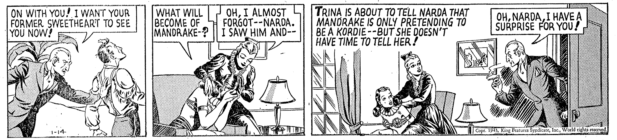 Drawing OCR: ON WITH YOU! I WANT YOUR FORMER SWEETHEARIT TO SEE YOU NOW! WHAT WILL BECOME OF MANDRAKE-? OHI ALMOST FÖRGOT--NARDA. I SAW HIM AND-- TRINA IS ABOUT TO TELL NARDA THAT MÄNORAKE IS ONLY PRETENDING TÔ BE A KORDIE--BUT SHE DOESN'T HAVE TIME TO TELL HER! OHI HAVE A SURPRISE FOR YOU! |Copr. 1943World rights reserved ON WITH YOU! I WANT YOUR FORMER SWEETHEARIT TO SEE YOU NOW! WHAT WILL BECOME OF MANDRAKE-? OHI ALMOST FÖRGOT--NARDA. I SAW HIM AND-- TRINA IS ABOUT TO TELL NARDA THAT MÄNORAKE IS ONLY PRETENDING TÔ BE A KORDIE--BUT SHE DOESN'T HAVE TIME TO TELL HER! OHI HAVE A SURPRISE FOR YOU! |Copr. 1943King Peaturca SypditateWorld rights reserved