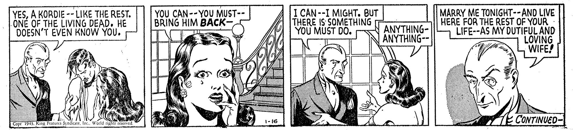Rectangle OCR: YESA KORDIE --LIKE THE REST. ÖNÉ OF THE LIVING DEAD. HE DOESN'T EVEN KNOW YOU. YOU CAN--YOU MUST-- BRING HIM BACK- I CAN--I MIGHT. BUT THERE IS SOMETHING YOU MUST DO. MARRY ME TONIGHT--AND LIVE HERE FOR THE REST OF YOUR LIFE--AS MY DUTIFUL AND LOVING WIFE! ANYTHING- ANYTHING-- E CONTINUED- 1-16 Cop 1945. ng Features SyndicateW'orld rights reseTed YESA KORDIE --LIKE THE REST. ÖNÉ OF THE LIVING DEAD. HE DOESN'T EVEN KNOW YOU. YOU CAN--YOU MUST-- BRING HIM BACK- I CAN--I MIGHT. BUT THERE IS SOMETHING YOU MUST DO. MARRY ME TONIGHT--AND LIVE HERE FOR THE REST OF YOUR LIFE--AS MY DUTIFUL AND LOVING WIFE! ANYTHING- ANYTHING-- E CONTINUED- 1-16 Cop 1945. ng Features SyndicateW'orld rights reseTed