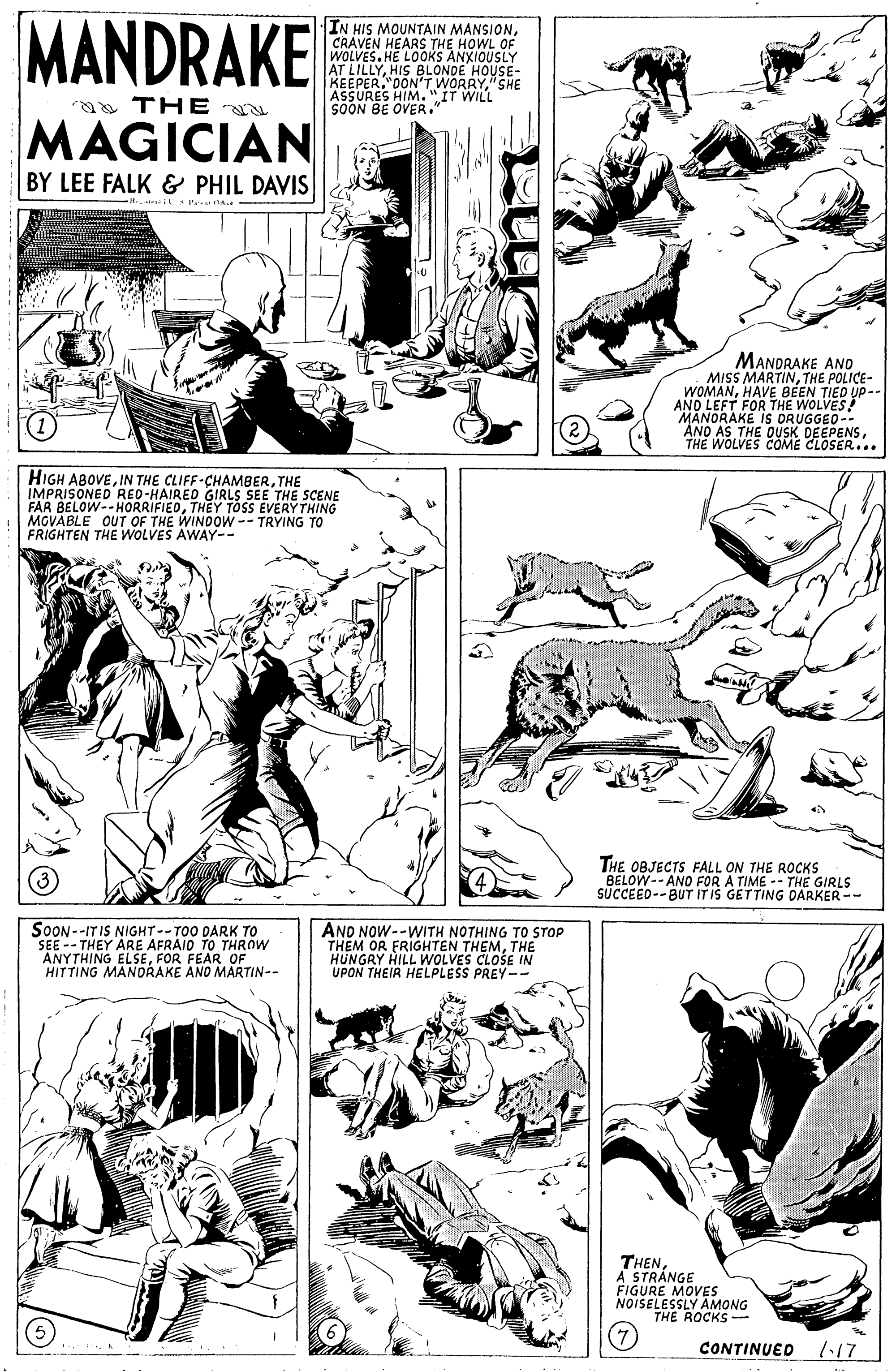 Style OCR: MANDRAKE IN HIS MOUNTAIN MANSIONCRAVEN HEARS THE HOWL OF WOLVES.HE LOOKS ANXIOUSLY AT LILLYHIS BLONDE HOUSE- KEEPER. 0ONT WORRY"SHE SOONES HIM. "IT WILL a THE OVER. MAGICIAN BY LEE FALK & PHIL DAVIS MANDRAKE ANO MISS MARTINTHE POLICE- WOMANHAVE BEEN TIED UP-- AND LEFT FOR THE WOLVES! MANORAKE IS ORUGGEO-- ANO AS THE OUSK DEEPENSTHE WOLVES COME CLOSER... HIGH ABOVETHE IMPRISONED RED-HAIRED GIRLS SEE FAR BELOW--HORRIFIEDTHEY TOSS EVERY THING MGVABLE OUT OF THE WINDOW-- TRYING TO FRIGHTEN THE WOLVES AWAY-- THE SCENE THE OBJECTS FALL ON THE ROCKS BELOW--AND FOR A TIME -- THE GIRLS SUCCEEO--BUT ITIS GETTING DARKER -- SOON--ITIS NIGHT--TOO DARK TO SEE -- THEY ARE AFRAIO TO THROW ANYTHING ELSEF HITTING MANDRAKE ANO MARTIN-- AND NOW--WITH NOTHING TO STOP THEM OR FRIGHTEN THEMTHE HUNGRY HILL WOLVES CLOSE IN UPON THEIR HELPLESS PREY-- OF THENA STRANGE FIGURE MOVES NOISELESSLY AMONG THE ROCKS- CONTINUED 1:17 MANDRAKE IN HIS MOUNTAIN MANSIONCRAVEN HEARS THE HOWL OF WOLVES.HE LOOKS ANXIOUSLY AT LILLYHIS BLONDE HOUSE- KEEPER. 0ONT WORRY"SHE SOONES HIM. "IT WILL a THE OVER. MAGICIAN BY LEE FALK & PHIL DAVIS MANDRAKE ANO MISS MARTINTHE POLICE- WOMANHAVE BEEN TIED UP-- AND LEFT FOR THE WOLVES! MANORAKE IS ORUGGEO-- ANO AS THE OUSK DEEPENSTHE WOLVES COME CLOSER... HIGH ABOVEIN THE CLIFF-CHAMBERTHE IMPRISONED RED-HAIRED GIRLS SEE FAR BELOW--HORRIFIEDTHEY TOSS EVERY THING MGVABLE OUT OF THE WINDOW-- TRYING TO FRIGHTEN THE WOLVES AWAY-- THE SCENE THE OBJECTS FALL ON THE ROCKS BELOW--AND FOR A TIME -- THE GIRLS SUCCEEO--BUT ITIS GETTING DARKER -- SOON--ITIS NIGHT--TOO DARK TO SEE -- THEY ARE AFRAIO TO THROW ANYTHING ELSEF HITTING MANDRAKE ANO MARTIN-- AND NOW--WITH NOTHING TO STOP THEM OR FRIGHTEN THEMTHE HUNGRY HILL WOLVES CLOSE IN UPON THEIR HELPLESS PREY-- OF THENA STRANGE FIGURE MOVES NOISELESSLY AMONG THE ROCKS- CONTINUED 1:17