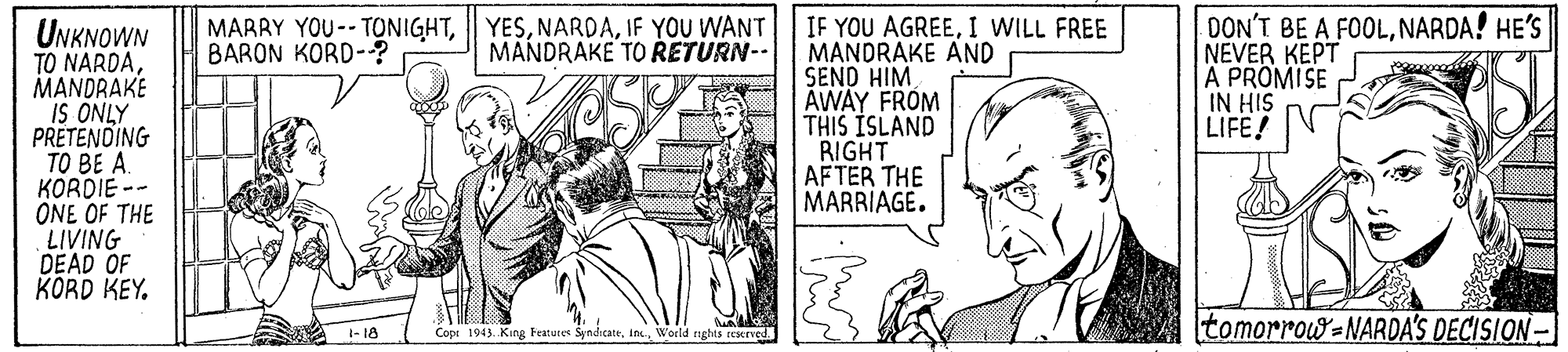 Parallel OCR: IF YOU AGREEI WILL FREE MANDRAKE AND SEND HIM AWAY FROM THIS ISLAND RIGHT AFTER THE MARRIAGE. DON'T BE A FOOLNARDA! HE'S NEVER KEPT A PROMISE IN HIS LIFE! MARRY YOU-- TONIGHTIF YOU WANT BARON KORD-? UNKNOWN TO NARDAMANDRAKE IS ONLY PRETENDING BE A. KORDIE -- ONE OF THE LIVING DEAD OF KORD KEY. MANDRAKE TO RETURN-- 1- 18 Cope 1943. King Features SyndicattWorld ughs rEMved tomorrow=NARDA'S DECISION- IF YOU AGREEI WILL FREE MANDRAKE AND SEND HIM AWAY FROM THIS ISLAND RIGHT AFTER THE MARRIAGE. DON'T BE A FOOLNARDA! HE'S NEVER KEPT A PROMISE IN HIS LIFE! MARRY YOU-- TONIGHTIF YOU WANT BARON KORD-? UNKNOWN TO NARDAMANDRAKE IS ONLY PRETENDING BE A. KORDIE -- ONE OF THE LIVING DEAD OF KORD KEY. MANDRAKE TO RETURN-- 1- 18 Cope 1943. King Features SyndicattWorld ughs rEMved tomorrow=NARDA'S DECISION-