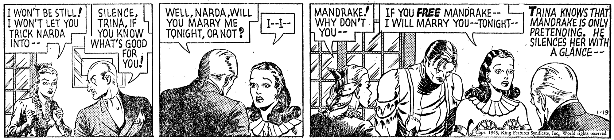 Art OCR: WON'T BE STILL! i WON'T LET YOU TRICK NARDA INTO -- SILENCEIF YOU KNOW WHAT'S GOOD FÖR YOU! WELLWILL YOU MARRY ME TONIGHTOR NOT? MANDRAKE! WHY DON'T YOU-- TRINA KNOWS THAT I WILL MARRY YOU--TONIGHT-- MANDRAKE IS ONLY PRETENDING. HE SILENCES HER WITH A GLANCE-- IF YOU FREE MANDRAKE-- I--- -19 Copr. 1943World rights rescrved WON'T BE STILL! i WON'T LET YOU TRICK NARDA INTO -- SILENCEIF YOU KNOW WHAT'S GOOD FÖR YOU! WELLWILL YOU MARRY ME TONIGHTOR NOT? MANDRAKE! WHY DON'T YOU-- TRINA KNOWS THAT I WILL MARRY YOU--TONIGHT-- MANDRAKE IS ONLY PRETENDING. HE SILENCES HER WITH A GLANCE-- IF YOU FREE MANDRAKE-- I--- -19 Copr. 1943King Features SyndicateWorld rights rescrved