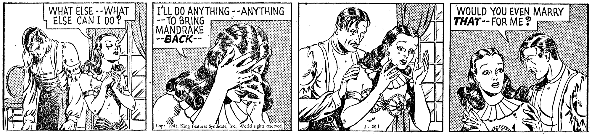 Sleeve OCR: WHAT ELSE --WHAT ELSE CAN I DO? I'LL DO ANYTHING --ANYTHING -TO BRING MANDRAKE -BACK-- WOULD YOU EVEN MARRY THAT--FOR ME? Cope. 1943. King Teatures SyndicateWorld righis cescrved 1-21 WHAT ELSE --WHAT ELSE CAN I DO? I'LL DO ANYTHING --ANYTHING -TO BRING MANDRAKE -BACK-- WOULD YOU EVEN MARRY THAT--FOR ME? Cope. 1943. King Teatures SyndicateWorld righis cescrved 1-21