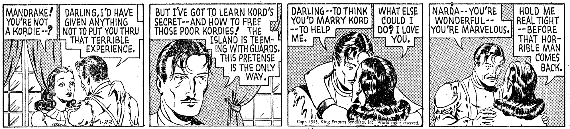 Organism OCR: MANDRAKE! DARLINGI'D HAVE GIVEN ANYTHING A KORDIE --? NOT TO PUT YOU THRU THAT TERRIBLE EXPERIENCE. BUT I'VE GOT TO LEARN KORD'S SECRET--AND HOW TO FREE THOSE POOR KORDIES! THE ISLAND IS TEEM- ING WITH GUARDS. THIS PRETENSE IS THE ONLY WAY. DARLING--TO THINK WHAT ELSE YOU'D MARRY KORD -TO HELP ??. HOLD ME REAL TIGHT 00? I LOVE YOU'RE MARVELOUS.--BEFORE THAT HOR- RIBLE MAN COMES ????. NARDA--YOU'RE WONDERFUL-- YOU'RE NOT COULD I YOU. Copt. 1943World rights reserved MANDRAKE! DARLINGI'D HAVE GIVEN ANYTHING A KORDIE --? NOT TO PUT YOU THRU THAT TERRIBLE EXPERIENCE. BUT I'VE GOT TO LEARN KORD'S SECRET--AND HOW TO FREE THOSE POOR KORDIES! THE ISLAND IS TEEM- ING WITH GUARDS. THIS PRETENSE IS THE ONLY WAY. DARLING--TO THINK WHAT ELSE YOU'D MARRY KORD -TO HELP ??. HOLD ME REAL TIGHT 00? I LOVE YOU'RE MARVELOUS.--BEFORE THAT HOR- RIBLE MAN COMES ????. NARDA--YOU'RE WONDERFUL-- YOU'RE NOT COULD I YOU. Copt. 1943King Features SyadicateWorld rights reserved
