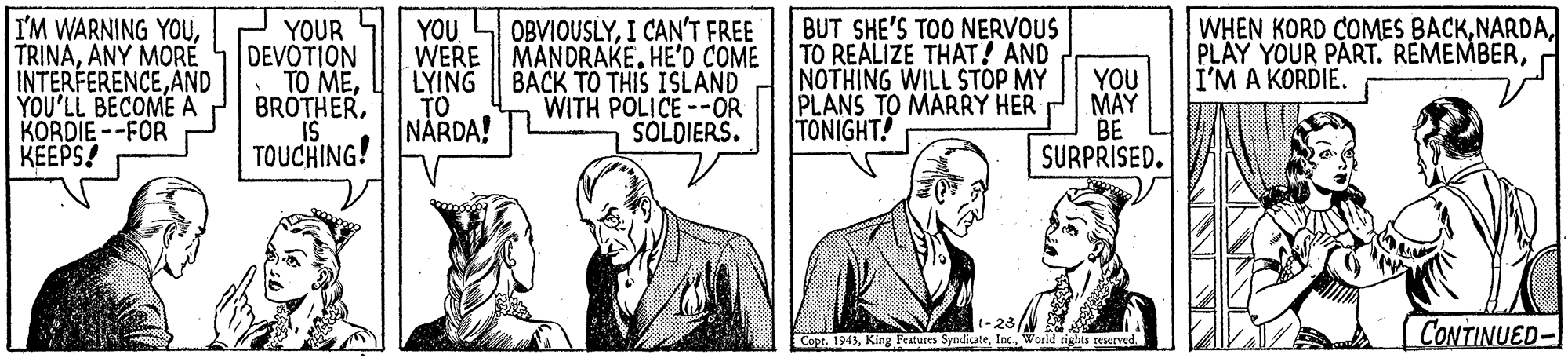 Collar OCR: WHEN KORD COMES BACKI'M A KORDIE. I'M WARNING YOUANY MORE INTERFERENCEAND YOU'LL BECOME A KORDIE --FOR KEEPS! YOU WERE MANDRAKE. HE'D COME LYING | BACK TO THIS ISLAND TO NÅRDA! BUT SHE'S TOO NERVOUS TO REALIZE THAT! AND NOTHING WILL STOP MY PLANS TO MARRY HER TONIGHT! OBVIOUSLYI CAN'T FREE YOUR DEVOTION TO MEIS TOUCHING! YOU MAY BE SURPRISED. WITH POLICE--OR SOLDIERS. 1-23/ Copt. 1943Woeld righes teserved CONTINUED- WHEN KORD COMES BACKPLAY YOUR PART. REMEMBERI'M A KORDIE. I'M WARNING YOUANY MORE INTERFERENCEAND YOU'LL BECOME A KORDIE --FOR KEEPS! YOU WERE MANDRAKE. HE'D COME LYING | BACK TO THIS ISLAND TO NÅRDA! BUT SHE'S TOO NERVOUS TO REALIZE THAT! AND NOTHING WILL STOP MY PLANS TO MARRY HER TONIGHT! OBVIOUSLYI CAN'T FREE YOUR DEVOTION TO MEIS TOUCHING! YOU MAY BE SURPRISED. WITH POLICE--OR SOLDIERS. 1-23/ Copt. 1943King Festures SyndicateWoeld righes teserved CONTINUED-
