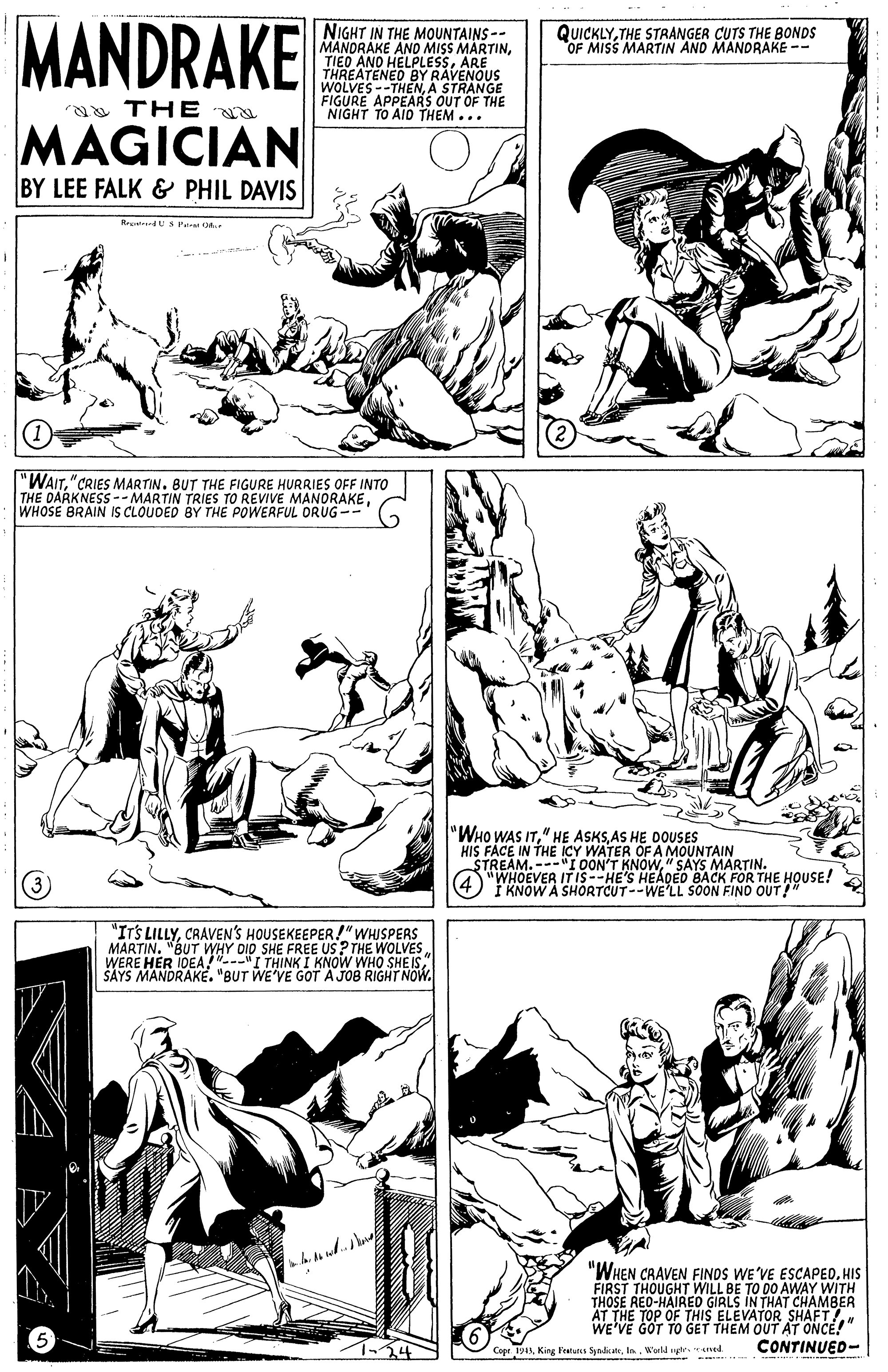 Interaction OCR: MANDRAKE NIGHT IN THE MOUNTAINS-- MANORAKE AND MISS MARTINARE BY RAVENOUS QUICKLYTHE STRANGER CUTS THE BONDS OF MISS MARTIN AND MANDRAKE -- WAVESTHENA STRANGE FIGURE APPEARS OUT OF THE NIGHT TO AID THEM... a THE MAGICIAN BY LEE FALK & PHIL DAVIS RetendUS Pe "WAITBUT THE FIGURE HURRIES OFF INTO THE DARKNESS-- MARTIN TRIES TO REVIVE MANORAKEWHOSE BRAIN IS CLOUDED BY THE POWERFUL ORUG -- "WHO WAS ITAS HE DOUSES HIS FACE IN THE ICY WATER OF A MOUNTAIN STREAM.-I OON'T KNOW" SAYS MARTIN. "WHOEVER IT IS-HE'S HEADED BACK FOR THE HOUSE! I KNOW A SHORTCUT--WE'LL SOON FINO OUT!" "ITS LILLYCRAVEN'S HOUSEKEEPER!"WHISPERS MARTIN. "BUT WHY DID SHE FREE US? THE WOLVES WERE HER IDEA!"--"I THINK I KNOW WHO SHE ISŠAYS MANDRAK?. "BUT WE'VE GOT A JOB RIGHT NOW. "WHEN CRAVEN FINOS WE'VE ESCAPEDHIS FIRST THOUGHT WILL BE TO DO AWAY WITH THOSE RED-HAIRED GIRLS IN THAT CHAMBER AT THE TOP OF THIS ELEVATOR WE'VE GOT TO GET THEM QUT AT ONCE!" Copr 19ANWarld yr. ened CONTINUED- MANDRAKE NIGHT IN THE MOUNTAINS-- MANORAKE AND MISS MARTINTIEO AND HELPLESSARE BY RAVENOUS QUICKLYTHE STRANGER CUTS THE BONDS OF MISS MARTIN AND MANDRAKE -- WAVESTHENA STRANGE FIGURE APPEARS OUT OF THE NIGHT TO AID THEM... a THE MAGICIAN BY LEE FALK & PHIL DAVIS RetendUS Pe "WAIT"CRIES MARTINBUT THE FIGURE HURRIES OFF INTO THE DARKNESS-- MARTIN TRIES TO REVIVE MANORAKEWHOSE BRAIN IS CLOUDED BY THE POWERFUL ORUG -- "WHO WAS IT" HE ASKSAS HE DOUSES HIS FACE IN THE ICY WATER OF A MOUNTAIN STREAM.-I OON'T KNOW" SAYS MARTIN. "WHOEVER IT IS-HE'S HEADED BACK FOR THE HOUSE! I KNOW A SHORTCUT--WE'LL SOON FINO OUT!" "ITS LILLYCRAVEN'S HOUSEKEEPER!"WHISPERS MARTIN. "BUT WHY DID SHE FREE US? THE WOLVES WERE HER IDEA!"--"I THINK I KNOW WHO SHE ISŠAYS MANDRAK?. "BUT WE'VE GOT A JOB RIGHT NOW. "WHEN CRAVEN FINOS WE'VE ESCAPEDHIS FIRST THOUGHT WILL BE TO DO AWAY WITH THOSE RED-HAIRED GIRLS IN THAT CHAMBER AT THE TOP OF THIS ELEVATOR WE'VE GOT TO GET THEM QUT AT ONCE!" Copr 19ANKing Featuns SyndicateWarld yr. ened CONTINUED-
