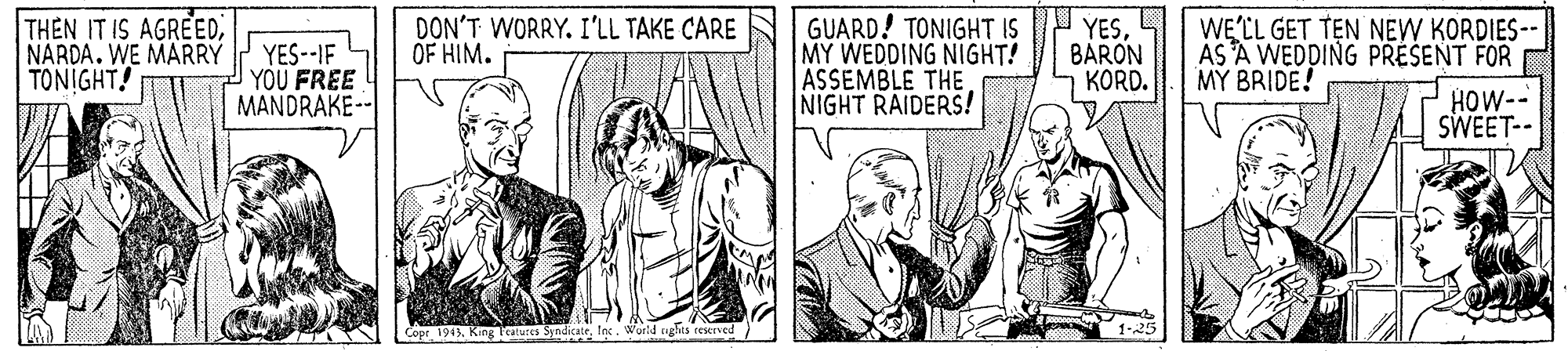 Art OCR: THEN IT IS AGREEDNARDA. WE MARRY TONIGHT! YES--IF YOU FREE MANDRAKE-- DON'T WORRY. I'LL TAKE CARE OF HIM. GUARD! TONIGHT IS MY WEDDING NIGHT! ASSEMBLE THE NIGHT RAIDERS! YESBARON KORD. WELL GET TEN NEW KORDIES-- ÁS A WEDDING PRESENT FOR MY BRIDE! HOW-- SWEET-- Copr 1943tec. World ughts reerved 1-25 THEN IT IS AGREEDNARDA. WE MARRY TONIGHT! YES--IF YOU FREE MANDRAKE-- DON'T WORRY. I'LL TAKE CARE OF HIM. GUARD! TONIGHT IS MY WEDDING NIGHT! ASSEMBLE THE NIGHT RAIDERS! YESBARON KORD. WELL GET TEN NEW KORDIES-- ÁS A WEDDING PRESENT FOR MY BRIDE! HOW-- SWEET-- Copr 1943King Teatures Syndicatetec. World ughts reerved 1-25