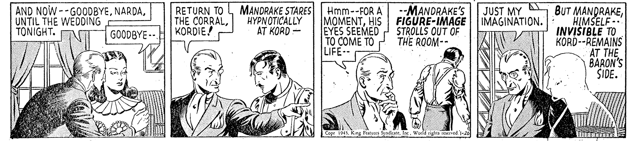 Sharing OCR: AND NOW--GOODBYEUNTIL THE WEDDING TONIGHT. MANDRAKE STARES HYPNOTICALLY AT KORD - JUST MY A IMAGINATION. BUT MANDRAKEHIMSELF -- INVIŠIBLE TO KORD--REMAINS AT THE BARON'S SIDE. RETURN TO THE CORRALKORDIE! Hmm--FOR A MOMENTHIS EYES SEEMED TO COME TO LIFE- --MANDRAKE'S FIGURE-IMAGE STROLLS OUT OF THE ROOM-- GOODBYE --. Copr 1943. King Featutes SyadicateInx. World rights reServed 1-26 ? AND NOW--GOODBYEUNTIL THE WEDDING TONIGHT. MANDRAKE STARES HYPNOTICALLY AT KORD - JUST MY A IMAGINATION. BUT MANDRAKEHIMSELF -- INVIŠIBLE TO KORD--REMAINS AT THE BARON'S SIDE. RETURN TO THE CORRALKORDIE! Hmm--FOR A MOMENTHIS EYES SEEMED TO COME TO LIFE- --MANDRAKE'S FIGURE-IMAGE STROLLS OUT OF THE ROOM-- GOODBYE --. Copr 1943. King Featutes SyadicateInx. World rights reServed 1-26 ?