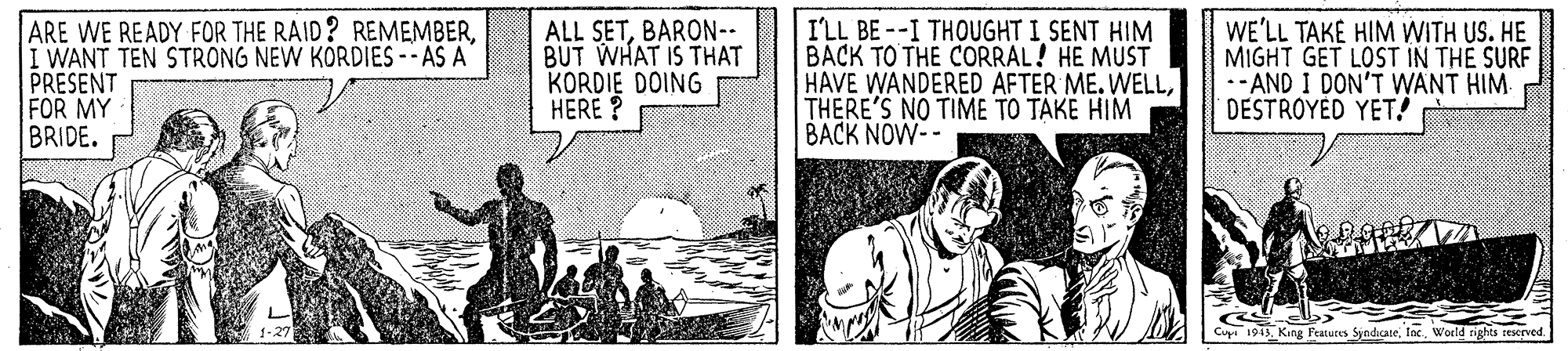 Publication OCR: ARE WE READY FOR THE RAID? REMEMBERI WANT TEN STRONG NEW KÖRDIES -- AS A PRESENT FOR MY BRIDE. ALL SETBARON-- BUT WHAT IS THAT KORDIE DOING HERE ? I'LL BE--I THOUGHT I SENT HIM BACK TO THE CORRAL! HE MUST HAVE WANDERED AFTER ME. WELLTHERE'S NO TIME TO TAKE HIM BACK NOW-- WE'LL TAKE HIM WITH US. HE MIGHT GET LOST IN THE SURF -- AND I DON'T WANT HIM DESTROYED YET! Cuya 1943. King Features Syndicate. TaxWorld rights teserved ARE WE READY FOR THE RAID? REMEMBERI WANT TEN STRONG NEW KÖRDIES -- AS A PRESENT FOR MY BRIDE. ALL SETBARON-- BUT WHAT IS THAT KORDIE DOING HERE ? I'LL BE--I THOUGHT I SENT HIM BACK TO THE CORRAL! HE MUST HAVE WANDERED AFTER ME. WELLTHERE'S NO TIME TO TAKE HIM BACK NOW-- WE'LL TAKE HIM WITH US. HE MIGHT GET LOST IN THE SURF -- AND I DON'T WANT HIM DESTROYED YET! Cuya 1943. King Features Syndicate. TaxWorld rights teserved