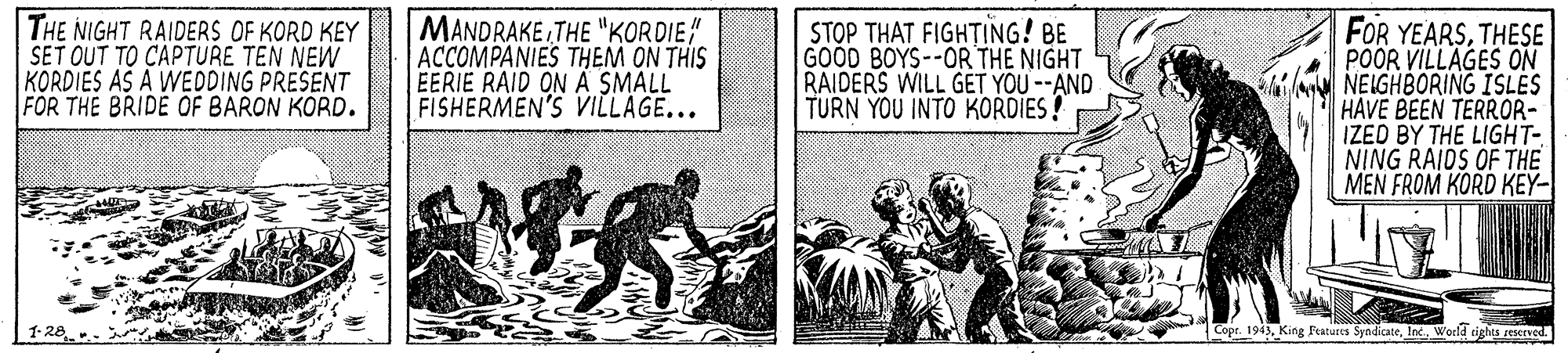 Comic book OCR: THE NIGHT RAIDERS OF KORD KEY SET OUT TO CAPTURE TEN NEW KORDIES AS A WEDDING PRESENT FOR THE BRIDE OF BARON KORD. MANDRAKE THE "KORDIE ACCOMPANIES THEM ON THIS EERIE RAID ON A SMALL FISHERMEN'S VILLAGE... STOP THAT FIGHTING! BE GOOD BOYS--OR THE NIGHT RAIDERS WILL GET YOU --AND TURN YOU INTO KORDIES! FOR YEARSTHESE POOR VILLAGES ON NEIGHBORING ISLES HAVE BEEN TERROR- IZED BY THE LIGHT- NING RAIDS OF THE MEN FROM KORD KEY- |1-28 Copr. 194World cights reserved. THE NIGHT RAIDERS OF KORD KEY SET OUT TO CAPTURE TEN NEW KORDIES AS A WEDDING PRESENT FOR THE BRIDE OF BARON KORD. MANDRAKE THE "KORDIE ACCOMPANIES THEM ON THIS EERIE RAID ON A SMALL FISHERMEN'S VILLAGE... STOP THAT FIGHTING! BE GOOD BOYS--OR THE NIGHT RAIDERS WILL GET YOU --AND TURN YOU INTO KORDIES! FOR YEARSTHESE POOR VILLAGES ON NEIGHBORING ISLES HAVE BEEN TERROR- IZED BY THE LIGHT- NING RAIDS OF THE MEN FROM KORD KEY- |1-28 Copr. 194King Features SyndicateWorld cights reserved.