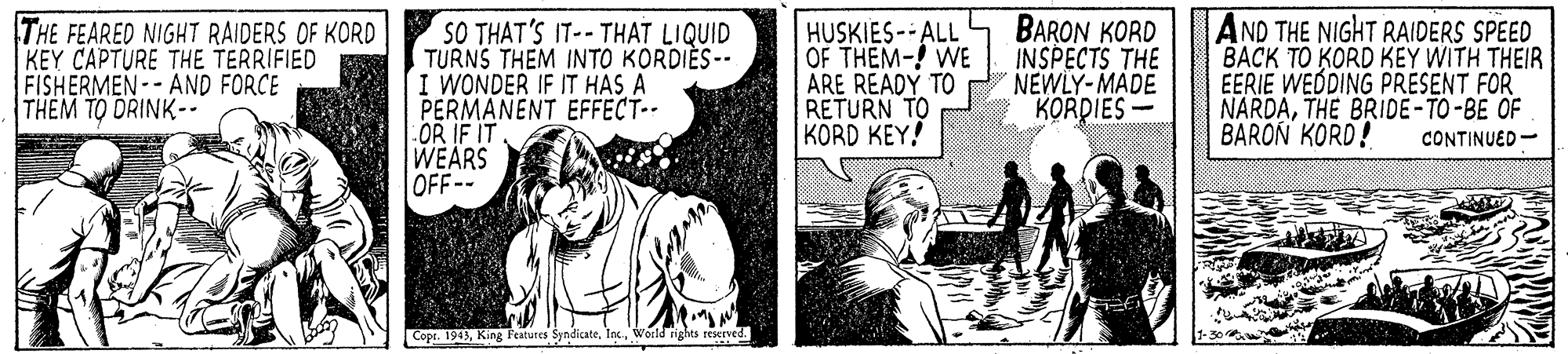 Parallel OCR: THE FEARED NIGHT RAIDERS OF KORD KEY CAPTURE THE TERRIFIED FISHERMEN-- AND FORCE THEM TO DRINK-- SO THAT'S IT-- THAT LIQUID TURNS THEM INTO KORDIES -- I WONDER IF IT HAS A PERMANENT EFFECT. OR IF IT WEARS OFF-- HUSKIES--ALL OF THEM-! WE ARE READY TO RETURN TO KORD KEY! BARON KORD INSPECTS THE NEWLY-MADE KORDIES - AND THE NIGHT RAIDERS SPEED BACK TO KORD KEY WITH THEIR EERIE WEDING PRÉSENT FOR NARDATHE BRIDE-TO-BE OF BARON KORD! CONTINUED- Copr. 1943World rights reserved. THE FEARED NIGHT RAIDERS OF KORD KEY CAPTURE THE TERRIFIED FISHERMEN-- AND FORCE THEM TO DRINK-- SO THAT'S IT-- THAT LIQUID TURNS THEM INTO KORDIES -- I WONDER IF IT HAS A PERMANENT EFFECT. OR IF IT WEARS OFF-- HUSKIES--ALL OF THEM-! WE ARE READY TO RETURN TO KORD KEY! BARON KORD INSPECTS THE NEWLY-MADE KORDIES - AND THE NIGHT RAIDERS SPEED BACK TO KORD KEY WITH THEIR EERIE WEDING PRÉSENT FOR NARDATHE BRIDE-TO-BE OF BARON KORD! CONTINUED- Copr. 1943King Features SyndicateWorld rights reserved.
