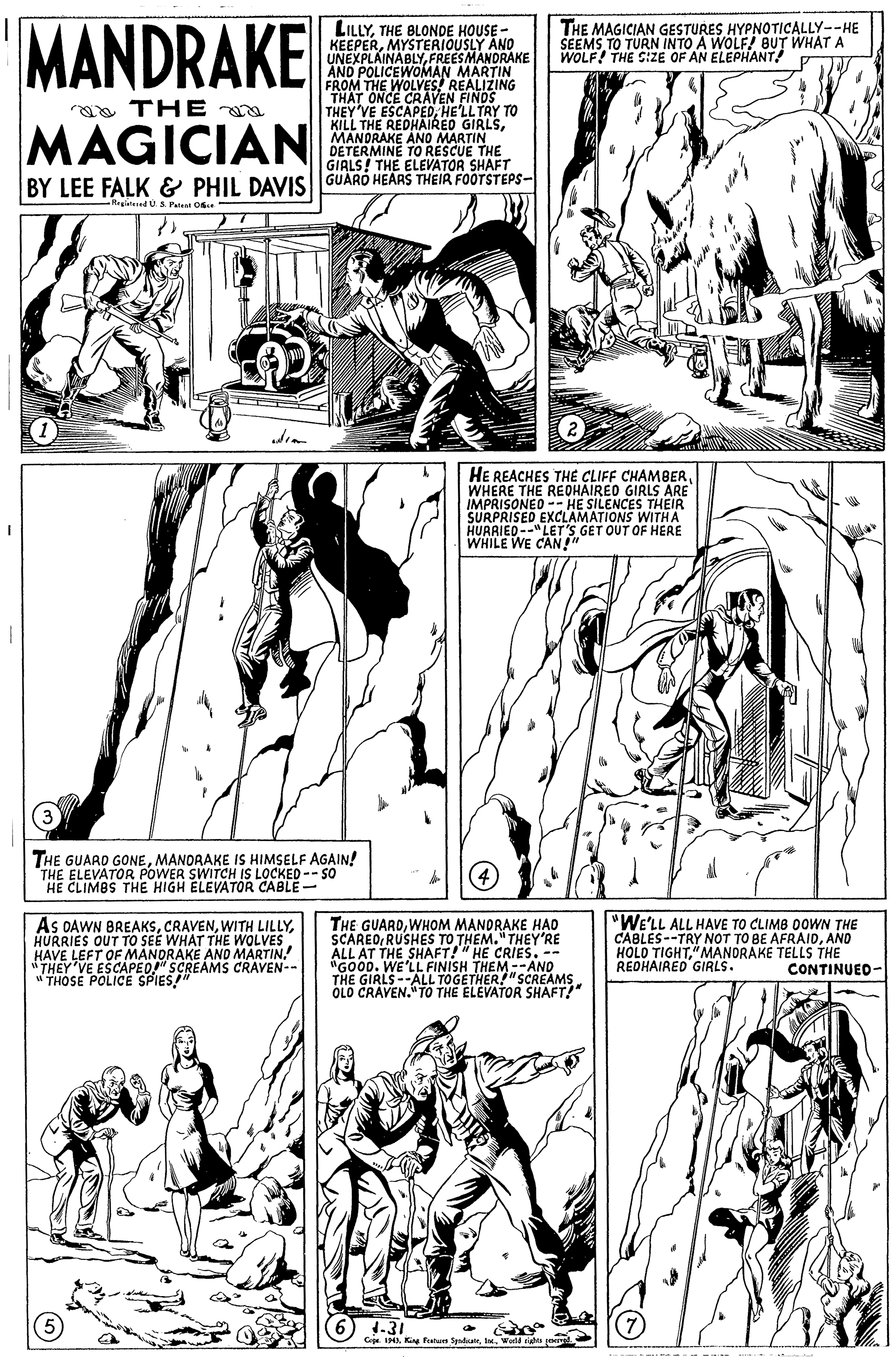 Organism OCR: MANDRAKE LILLYTHE BLONDE HOUSE - KEEPERMYSTERIOUSLY AND UNEXPLAINABLYFREESMANDRAKE AND POLICEWOMAN MARTIN THE MAGICIAN GESTURES HYPNOTICALLY--HE SEEMS TO TURN INTO A WOLF! 8UT WHAT A WOLF! THE SIZE OF AN ELEPHANT! FROM WOLVES! REALIZING THAT aa THE a MAGICIAN THEY'VE ESCAPEDHE'LLTAY TO KILL THE REDHAIRED GIRLSMANDRAKE ANO MARTIN DETERMINE TO RESCUE T GIALS! THE ELEVATOR SHAFT BY LEE FALK & PHIL DAVIS GUARO HEARS THEIR FOOTSTEPS- -Regiatered U s Patent Ose HE REACHES THÉ CLIFF CHAMBERWHERE THE REDHAIRED GIRLS ARE IMPRISONEO -- HE SILENCES THEIR SURPRISED EXCLAMATIONS WITHA HUARIED--"LET'S GET OUT OF HERE WHILE WE CAN" THE GUARD GONEMANORAKE IS HIMSELF AGAIN! THE ELEVATOR POWER SWITCH IS LOCKED -- SO CLIMBS THE HIGH PLEVATOR As OAWN BREAKSHURRIES OUT TO SEE WHAT THE WOLVES HAVE LEFT OF MANDRAKE AND MARTIN. "THEY VE ESCAPED" SCREAMS CRAVEN-- THOSE POLICE SPIES" THE GUARDWHOM MANDRAKE HAO SCAREORUSHES TO THEM. "THEY'RE ALL AT THE SHAFT!" HE CRIES. -- "GOOD. WE'LL FINISH THEM --AND THE GIRLS --ALL TOGETHER!"SCREAMS OLO CRAVEN." TO THE ELEVATOR SHAFT!" "WE'LL ALL HAVE TO CLIMB OOWWN THE CABLES--TRY NOT TO BE AFRAIDAND HOLO TIGHT"MANORAKE TELLS THE REDHAIRED GIRLS. CONTINUED- 1.31 Cae 1H King fetu Sndateaorld rgs MANDRAKE LILLYTHE BLONDE HOUSE - KEEPERMYSTERIOUSLY AND UNEXPLAINABLYFREESMANDRAKE AND POLICEWOMAN MARTIN THE MAGICIAN GESTURES HYPNOTICALLY--HE SEEMS TO TURN INTO A WOLF! 8UT WHAT A WOLF! THE SIZE OF AN ELEPHANT! FROM WOLVES! REALIZING THAT aa THE a MAGICIAN THEY'VE ESCAPEDHE'LLTAY TO KILL THE REDHAIRED GIRLSMANDRAKE ANO MARTIN DETERMINE TO RESCUE T GIALS! THE ELEVATOR SHAFT BY LEE FALK & PHIL DAVIS GUARO HEARS THEIR FOOTSTEPS- -Regiatered U s Patent Ose HE REACHES THÉ CLIFF CHAMBERWHERE THE REDHAIRED GIRLS ARE IMPRISONEO -- HE SILENCES THEIR SURPRISED EXCLAMATIONS WITHA HUARIED--"LET'S GET OUT OF HERE WHILE WE CAN" THE GUARD GONEMANORAKE IS HIMSELF AGAIN! THE ELEVATOR POWER SWITCH IS LOCKED -- SO CLIMBS THE HIGH PLEVATOR As OAWN BREAKSWITH LILLYHURRIES OUT TO SEE WHAT THE WOLVES HAVE LEFT OF MANDRAKE AND MARTIN. "THEY VE ESCAPED" SCREAMS CRAVEN-- THOSE POLICE SPIES" THE GUARDWHOM MANDRAKE HAO SCAREORUSHES TO THEM. "THEY'RE ALL AT THE SHAFT!" HE CRIES. -- "GOOD. WE'LL FINISH THEM --AND THE GIRLS --ALL TOGETHER!"SCREAMS OLO CRAVEN." TO THE ELEVATOR SHAFT!" "WE'LL ALL HAVE TO CLIMB OOWWN THE CABLES--TRY NOT TO BE AFRAIDAND HOLO TIGHT"MANORAKE TELLS THE REDHAIRED GIRLS. CONTINUED- 1.31 Cae 1H King fetu Sndateaorld rgs