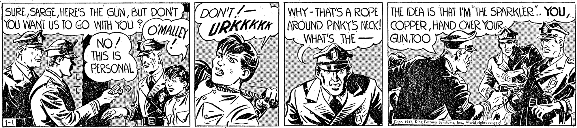 Line art OCR: SUREBUT DON'T YOU WANT US TO GO WITH YOU DON'T! WHY-THAT'S A ROPE THE IDEA IS THAT I'M THE SPARKLER.. YOUH?ND OVER YOUR WHAT'S THE - GUNTOO NO. THIS IS PERSONAL 1-1 r. 1941s rerved.: SUREHERE'S THE GUNBUT DON'T YOU WANT US TO GO WITH YOU DON'T! WHY-THAT'S A ROPE THE IDEA IS THAT I'M THE SPARKLER.. YOUOMALLEY URKKKKK AROUND PINKYS NECK! COPPERH?ND OVER YOUR WHAT'S THE - GUNTOO NO. THIS IS PERSONAL 1-1 r. 1941s rerved.: