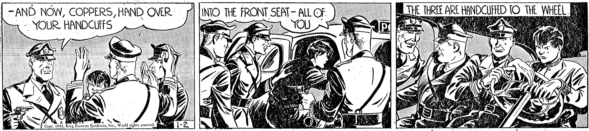 Hat OCR: THE THREE ARE HANDCUFFED TO THE WHEEL. -AND NOWHAND OVER YOUR HANDCUFFS INTO THE FRONT SEAT- ALL OF. YOU Copr. 1942World eights reerved. THE THREE ARE HANDCUFFED TO THE WHEEL. -AND NOWHAND OVER YOUR HANDCUFFS INTO THE FRONT SEAT- ALL OF. YOU Copr. 1942King Fatures SyndicateWorld eights reerved.