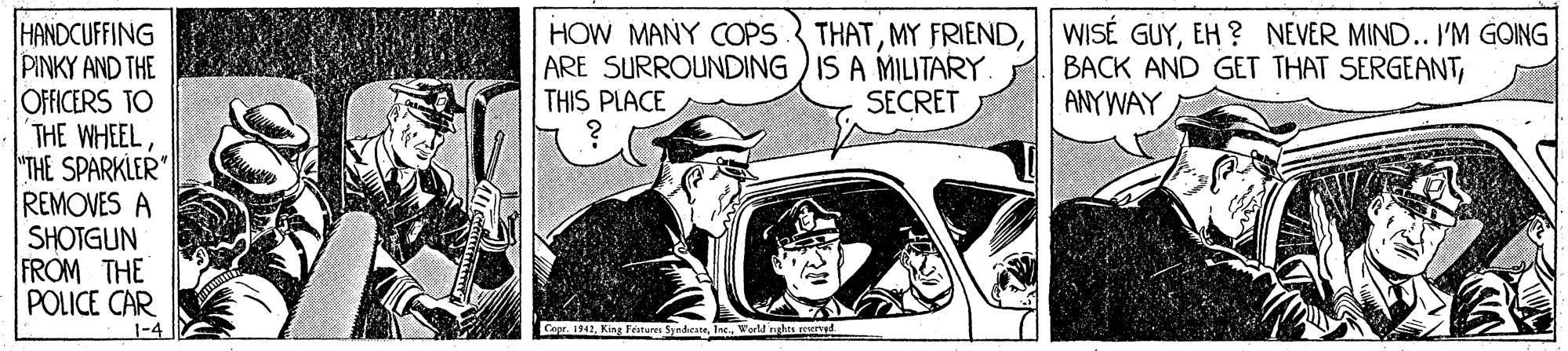 Comic book OCR: HANDCUFFING PINKY AND THE OFFICERS TO THE WHEEL"THE SPARKLER" REMOVES A SHOTGUN FROM THE POLICE CAR HOW MANY COPS THATARE SURROUNDING ) IS A MILITARY. THIS PLACE WISÉ GUYEH ? NEVER MIND.. I'M GOING BACK AND GET THAT SERGEANTANYWAY SECRET 1-4 Cepr. 1942Werd nghas svd HANDCUFFING PINKY AND THE OFFICERS TO THE WHEEL"THE SPARKLER" REMOVES A SHOTGUN FROM THE POLICE CAR HOW MANY COPS THATMY FRIENDARE SURROUNDING ) IS A MILITARY. THIS PLACE WISÉ GUYEH ? NEVER MIND.. I'M GOING BACK AND GET THAT SERGEANTANYWAY SECRET 1-4 Cepr. 1942King Features SyndicateWerd nghas svd