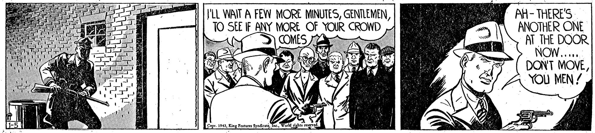 Suit OCR: P'LL WAIT A FEW MORE MINUTESTO SEE IF ANY MORE OF YOUR CROWD COMES AH-THERE'S ANOTHER ONE AT THE DOOR NOW..... DON'T MOVEYOU MEN ! Cepr. 1942Vorld igata re P'LL WAIT A FEW MORE MINUTESTO SEE IF ANY MORE OF YOUR CROWD COMES AH-THERE'S ANOTHER ONE AT THE DOOR NOW..... DON'T MOVEYOU MEN ! Cepr. 1942King Features SyndicateVorld igata re