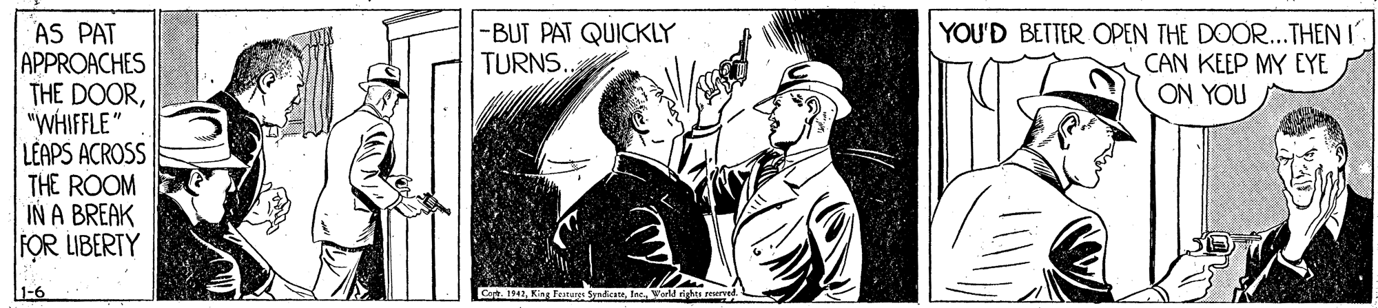 Poster OCR: -BUT PAT QUICKLY TURNS. YOU'D BETTER OPEN THE DOOR...THEN I CAN KEEP MY EYE ON YOU AS PAT APPROACHES THE DOOR"WHIFFLE" LEAPS ACROSS THE ROOM IN A BREAK FOR LIBERTY 1-6 Co 1942Inc. W orld rights reurved. -BUT PAT QUICKLY TURNS. YOU'D BETTER OPEN THE DOOR...THEN I CAN KEEP MY EYE ON YOU AS PAT APPROACHES THE DOOR"WHIFFLE" LEAPS ACROSS THE ROOM IN A BREAK FOR LIBERTY 1-6 Co 1942King Feateret SyndcateInc. W orld rights reurved.