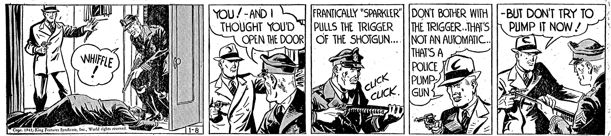 Sleeve OCR: YOU!-AND I THOUGHT YOU'D OPEN THE DOOR OF THE SHOTGUN...NOT AN AUTOMATI. FRANTICALLY "SPARKLER" DONT BOTHER WITH-BUT DON'T TRY TO PULLS THE TRIGGER THE TRIGGER.THAT'S PUMP IT NOW! WHIFFLE CLICK CLICK THAT'S A POLICE PUMP GUN Cepr. 1942World rights seerved. YOU!-AND I THOUGHT YOU'D OPEN THE DOOR OF THE SHOTGUN...NOT AN AUTOMATI. FRANTICALLY "SPARKLER" DONT BOTHER WITH-BUT DON'T TRY TO PULLS THE TRIGGER THE TRIGGER.THAT'S PUMP IT NOW! WHIFFLE CLICK CLICK THAT'S A POLICE PUMP GUN Cepr. 1942King Fatures SyndicateWorld rights seerved.