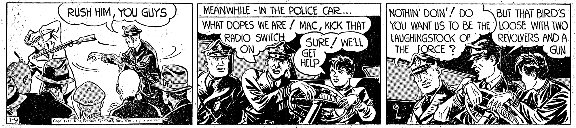 History OCR: RÜSH HIMYOU GUYS MEANWHILE - IN THE POLICE CAR.... WHAT DÓPES WE ARE ! MACKICK THAT RADIO SWITCH ON NOTHIN' DOIN'! DO YOU WANT US TO BE THE LOOSE WITH TWO LAUGHINGSTOCK OF THE FORCE ? BUT THAT BIRD'S SURE! WE'LL GET HELP REVOLVERS ANDA GUN Cape 1941Weld rightt reerved. RÜSH HIMYOU GUYS MEANWHILE - IN THE POLICE CAR.... WHAT DÓPES WE ARE ! MACKICK THAT RADIO SWITCH ON NOTHIN' DOIN'! DO YOU WANT US TO BE THE LOOSE WITH TWO LAUGHINGSTOCK OF THE FORCE ? BUT THAT BIRD'S SURE! WE'LL GET HELP REVOLVERS ANDA GUN Cape 1941King Fetures SyndicateWeld rightt reerved.