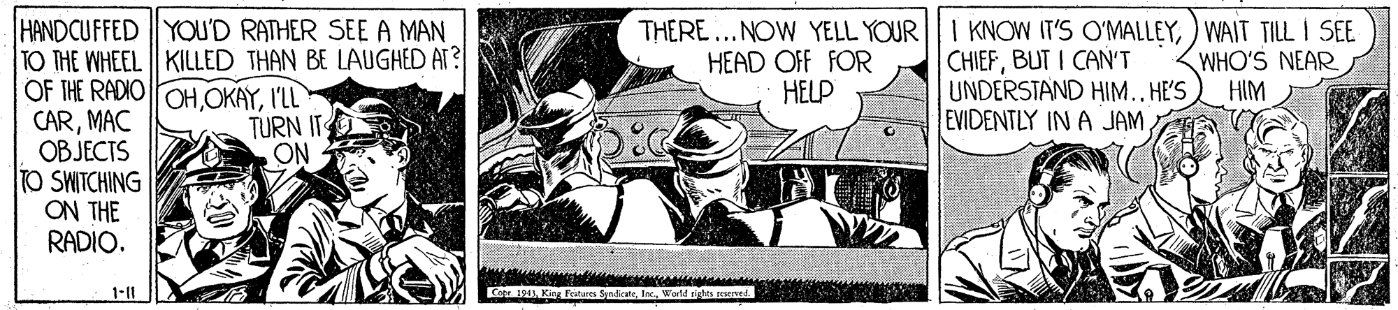 Fiction OCR: HANDCUFFED YOU'D RATHER SEE A MAN TO THE WHEEL | KILLED THAN BE LAUGHED AT? OF THE RADIO OHI'L CARMAC OBJECTS TO SWITCHING ON THE RADIO. THERE...NOW YELL YOUR HEAD OFF FOR HELP I KNOW IT'S O'MALLEY) WAIT TILL I SEE CHIEFBUT I CAN'T UNDERSTAND HIM..HE'S EVIDENTLY IN A JAM WHO'S NEAR HIM TURN IT ON 1-11 Core 1943HANDCUFFED YOU'D RATHER SEE A MAN TO THE WHEEL | KILLED THAN BE LAUGHED AT? OF THE RADIO OHI'L CARMAC OBJECTS TO SWITCHING ON THE RADIO. THERE...NOW YELL YOUR HEAD OFF FOR HELP I KNOW IT'S O'MALLEY) WAIT TILL I SEE CHIEFBUT I CAN'T UNDERSTAND HIM..HE'S EVIDENTLY IN A JAM WHO'S NEAR HIM TURN IT ON 1-11 Core 1943King Festunes Sendcate