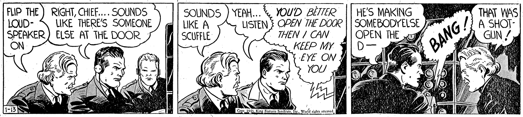 People OCR: FLIP THE) RIGHTCHIEF....SOUNDS LOUD- SPEAKER) ELSE AT THE DOOR ON SOUNDS ) YEAH... LIKE A SCUFFLE YOU'D BÈTTER LISTEN OPEN THE DOOR SOMEBODYELSE THEN I CAN KEEP MY EYE ON. YOU HE'S MAKING THAT WAS A SHOT- GUN! LIKE THERE'S SOMEONE OPEN THE D- BANG 1-13 Cope 19 Ki Fetures Sndcate InFLIP THE) RIGHTCHIEF....SOUNDS LOUD- SPEAKER) ELSE AT THE DOOR ON SOUNDS ) YEAH... LIKE A SCUFFLE YOU'D BÈTTER LISTEN OPEN THE DOOR SOMEBODYELSE THEN I CAN KEEP MY EYE ON. YOU HE'S MAKING THAT WAS A SHOT- GUN! LIKE THERE'S SOMEONE OPEN THE D- BANG 1-13 Cope 19 Ki Fetures Sndcate Inw riates eened