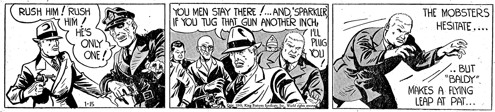 Conversation OCR: RUSH HIM ! RUSH HIM ! HE'S ONLY ONE ! YOU MEN STAY THERE !.AND'SPARKLER IF YOU TUG THAT GUN ANOTHER INCHI'LL PLUG YOU THE MOBSTERS HESITATE... BUT "BALDY". MAKES A FLYING LEAP AT PAT... 1-15 Co 1943World righes resenga RUSH HIM ! RUSH HIM ! HE'S ONLY ONE ! YOU MEN STAY THERE !.AND'SPARKLER IF YOU TUG THAT GUN ANOTHER INCHI'LL PLUG YOU THE MOBSTERS HESITATE... BUT "BALDY". MAKES A FLYING LEAP AT PAT... 1-15 Co 1943King Festures SyndicateWorld righes resenga