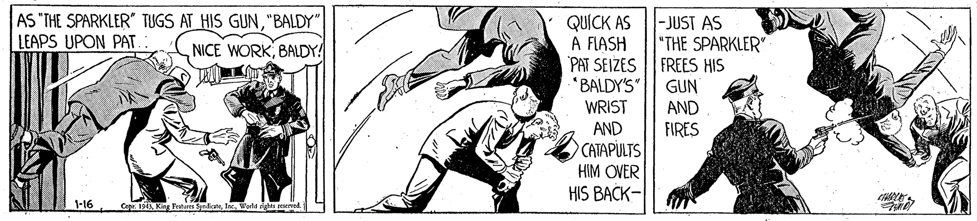 Rectangle OCR: AS "THE SPARKLER TUGS AT HIS GUN"BALDY" LEAPS UPON PAT. : QUICK AS A FLASH PAT SEIZES "BALDY'S" -JUST AS "THE SPARKLER" FREES HIS GUN AND FIRES NICE WORKBALDY! WRIST AND CATAPULTS HIM OVER HIS BACK- 1-16 Copr. 1943World rights eerved AS "THE SPARKLER TUGS AT HIS GUN"BALDY" LEAPS UPON PAT. : QUICK AS A FLASH PAT SEIZES "BALDY'S" -JUST AS "THE SPARKLER" FREES HIS GUN AND FIRES NICE WORKBALDY! WRIST AND CATAPULTS HIM OVER HIS BACK- 1-16 Copr. 1943King Feshures SyndicateWorld rights eerved