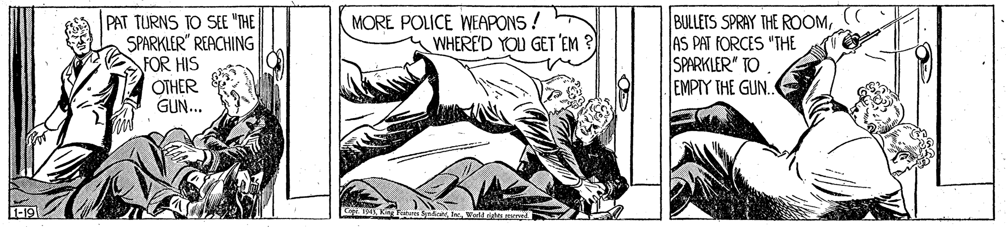 Elbow OCR: PAT TURNS TO SEE "THE SPARKLER" REACHING FOR HIS OTHER GUN... MORE POLICE WEAPONS ! WHERE'D YOU GET 'EM ? BULLETS SPRAY THE ROOMAS PAT FORCES "THE SPARKLER" TO EMPIY THE GUN. 1-19 Cope. 194Inc. PAT TURNS TO SEE "THE SPARKLER" REACHING FOR HIS OTHER GUN... MORE POLICE WEAPONS ! WHERE'D YOU GET 'EM ? BULLETS SPRAY THE ROOMAS PAT FORCES "THE SPARKLER" TO EMPIY THE GUN. 1-19 Cope. 194King Feures Syndicane
