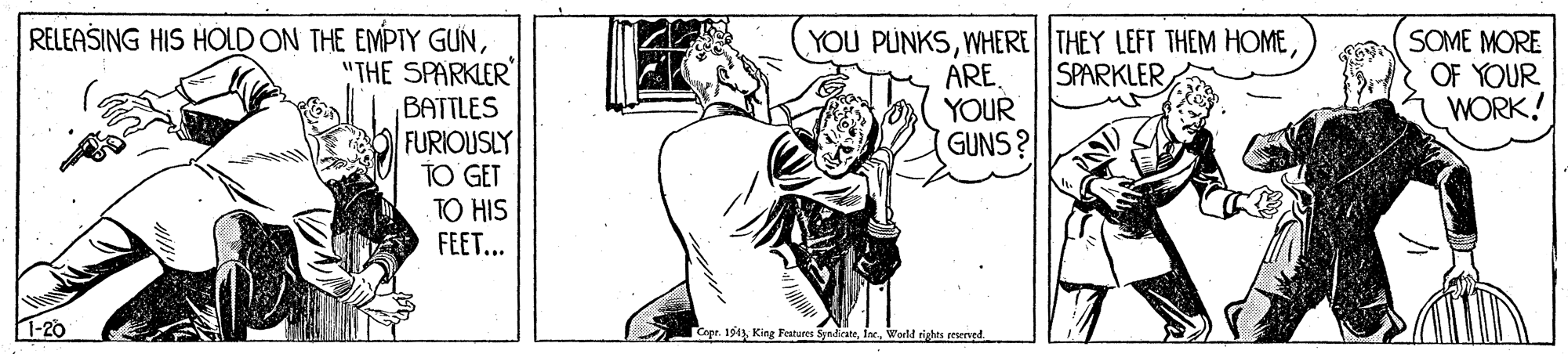 Fictional character OCR: RELEASING HIS HOLD ON THE EMPTY GUN"THE SPARKLER ?ATTLES FURIOUSLY TO GET TO HIS FEET... YOU PUNKSYOUR GUNS? SOME MORE OF YOUR WORK! SPARKLER 1-20 Capr. 194World rishts reservnd. RELEASING HIS HOLD ON THE EMPTY GUN"THE SPARKLER ?ATTLES FURIOUSLY TO GET TO HIS FEET... YOU PUNKSWHERE THEY LEFT THEM HOMEYOUR GUNS? SOME MORE OF YOUR WORK! SPARKLER 1-20 Capr. 194King Features SyadicateWorld rishts reservnd.