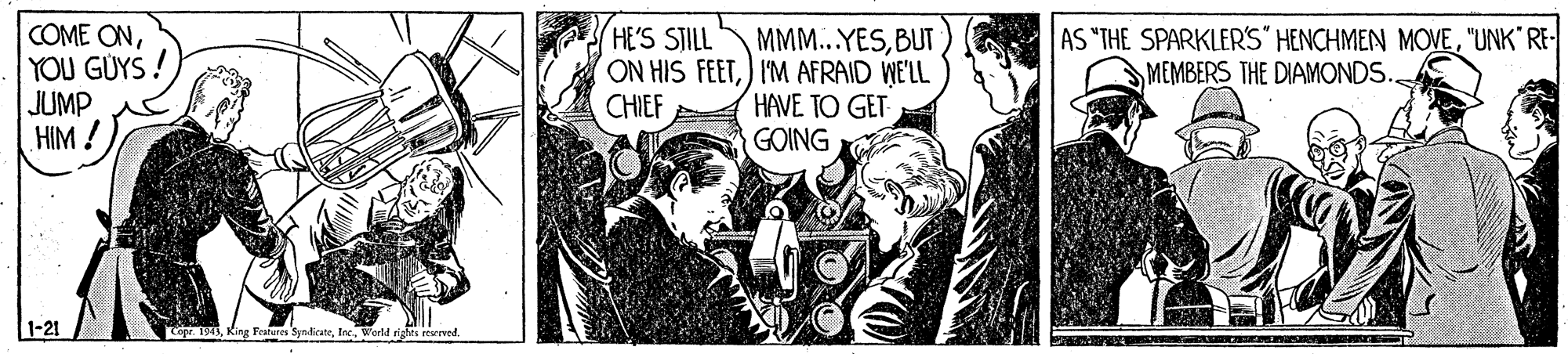 Comics OCR: COME ONYOU GÜYS ! JUMP HIM ! HE'S STILL AS "THE SPARKLERS" HENCHMEN MOVE"UNK RE- MEMBERS THE DIAMONDS. MMM...YESBUT ON HIS FEET) I'M AFRAID WE'LL HAVE TO GET GOING CHIEF 1-21 Cepr. 194World rights reserved. COME ONYOU GÜYS ! JUMP HIM ! HE'S STILL AS "THE SPARKLERS" HENCHMEN MOVE"UNK RE- MEMBERS THE DIAMONDS. MMM...YESBUT ON HIS FEET) I'M AFRAID WE'LL HAVE TO GET GOING CHIEF 1-21 Cepr. 194King Features SyndicateWorld rights reserved.
