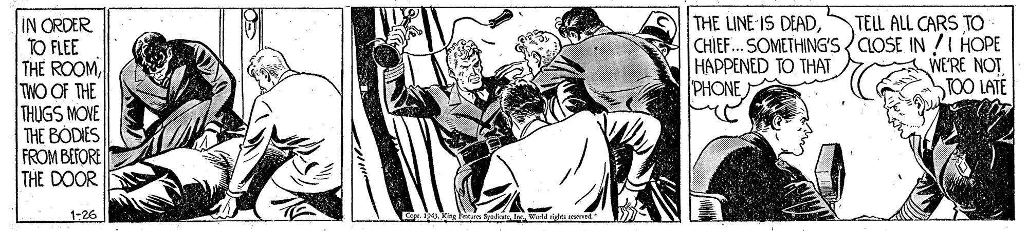 Fictional character OCR: THE LINE IS DEADCHIEF... SOMETHING'S CLOSE IN !I HOPE HAPPENED TO THAT PHONE IN ORDER TO FLEE THE ROOMTWO OF THE THUGS MOVE THE BODIES FROM BEFORE THE DOOR TELL ALL CARS TO WE'RE NOT TOO LATE 1-26 Copr. 191king ltures Syedicate THE LINE IS DEADCHIEF... SOMETHING'S CLOSE IN !I HOPE HAPPENED TO THAT PHONE IN ORDER TO FLEE THE ROOMTWO OF THE THUGS MOVE THE BODIES FROM BEFORE THE DOOR TELL ALL CARS TO WE'RE NOT TOO LATE 1-26 Copr. 191king ltures Syedicate