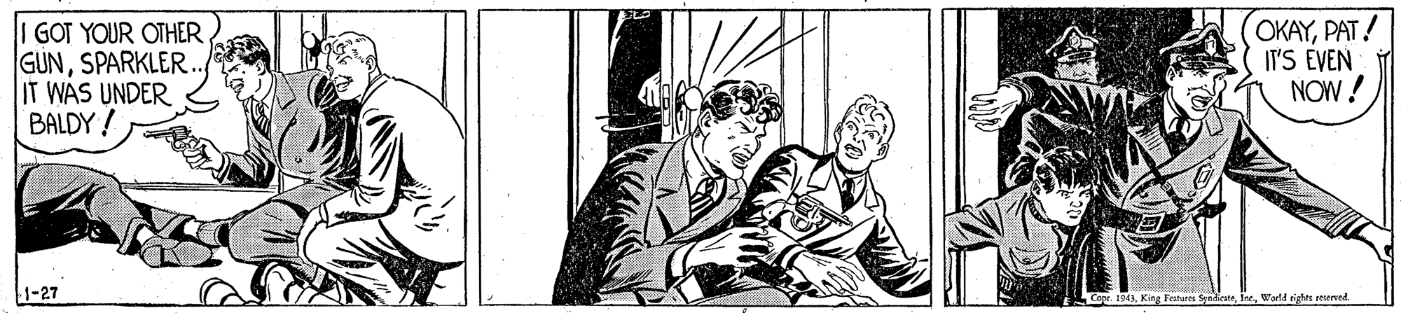 Drawing OCR: I GOT YOUR OTHER GUNSPARKLER. IT WAS UNDER BALDY! OKAYPAT! IT'S EVEN NOW! 1-27 Cope. 1943World tights reserved. I GOT YOUR OTHER GUNSPARKLER. IT WAS UNDER BALDY! OKAYPAT! IT'S EVEN NOW! 1-27 Cope. 1943King Festures SenhesteWorld tights reserved.